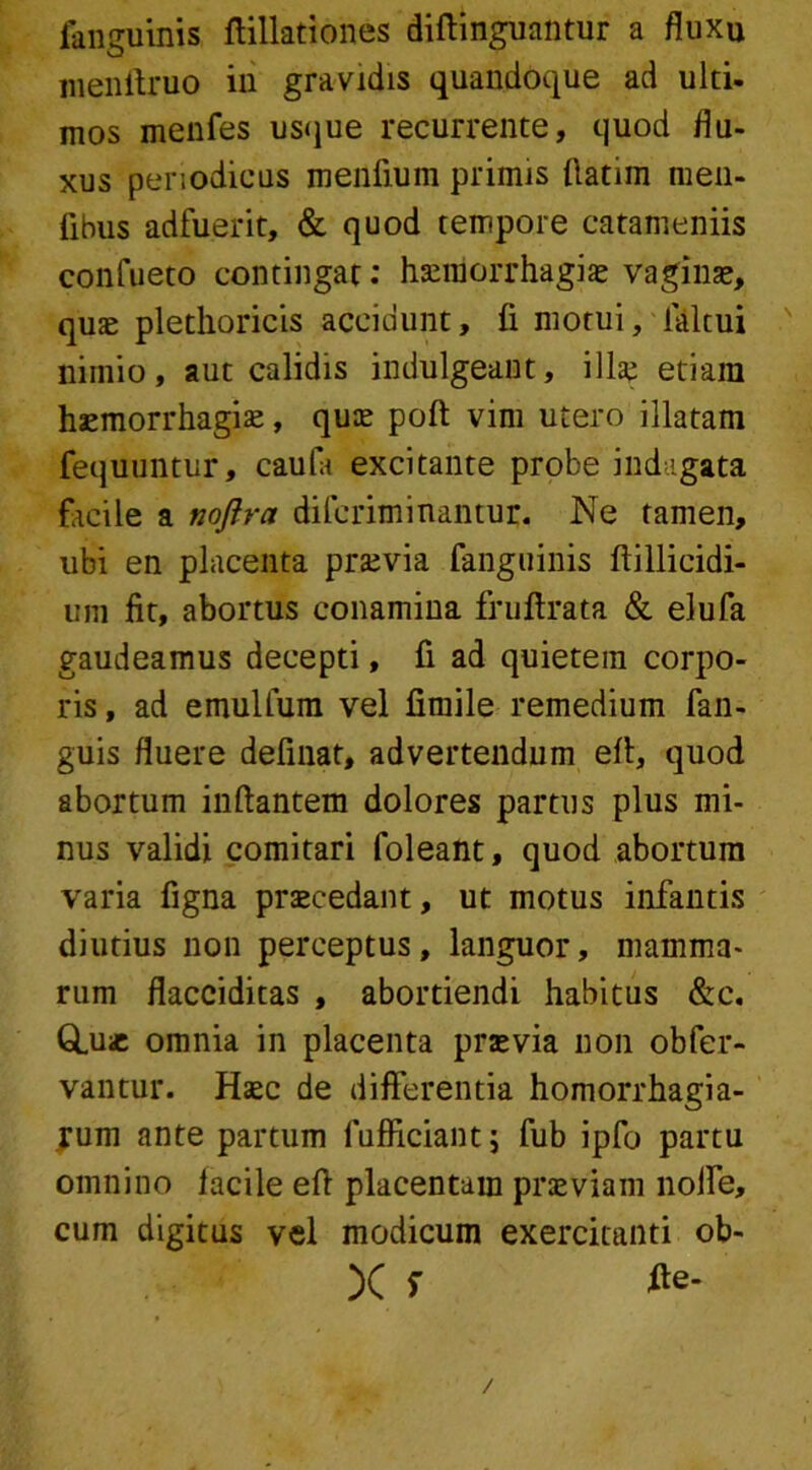 fanguinis ftillationes diftinguantur a fluxu menftruo in gravidis quandoque ad ulti- mos menfes usque recurrente, quod flu- xus periodicus menfium primis fiatim men- fibus adfuerit, & quod tempore catameniis confueto contingat: haemorrhagiae vagina», quae plethoricis accidunt, fi motui, faltui nimio, aut calidis indulgeant, illae etiam haemorrhagiae, quae poft vim utero illatam fequuntur, caufa excitante probe indagata facile a noftra difcriminantur. Ne tamen, ubi en placenta praevia fanguinis ftillicidi- um fit, abortus conamina fruftrata & elufa gaudeamus decepti, fi ad quietem corpo- ris , ad emulfum vel fimile remedium fan- guis fluere definat, advertendum efl, quod abortum inflantem dolores partus plus mi- nus validi comitari foleant, quod abortum varia figna praecedant, ut motus infantis diutius non perceptus, languor, mamma- rum flacciditas , abortiendi habitus &c. Q.u* omnia in placenta praevia non obfer- vantur. Haec de differentia homorrhagia- jum ante partum fufficiantj fub ipfo partu omnino lacile efl placentam praeviam noffe, cum digitus vel modicum exercitanti ob- X s te-