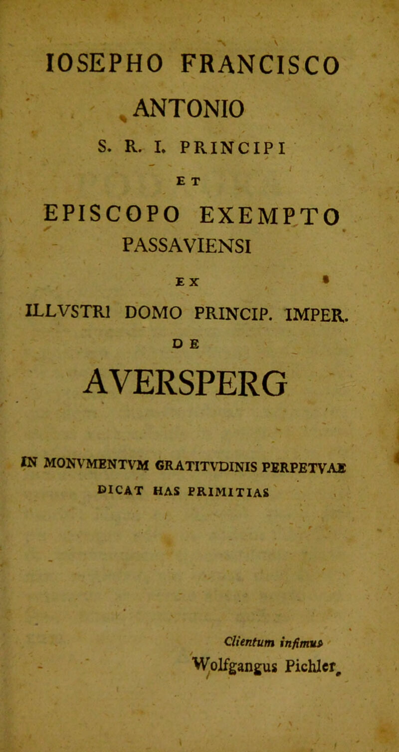 lOSEPHO FRANCISCO » ANTONIO S. R. I. PRINCIPI . . • J I E T EPISCOPO EXEMPTO PASSA VIENSI EX , • ILLVSTRl DOMO PRINCIP. IMPER. DE AVERSPERG •« W MONVMENTVM GRATITVDINIS PERPETVAE dicat has primitias' Clientum infimu» / Wolfgangus Pichlcr,