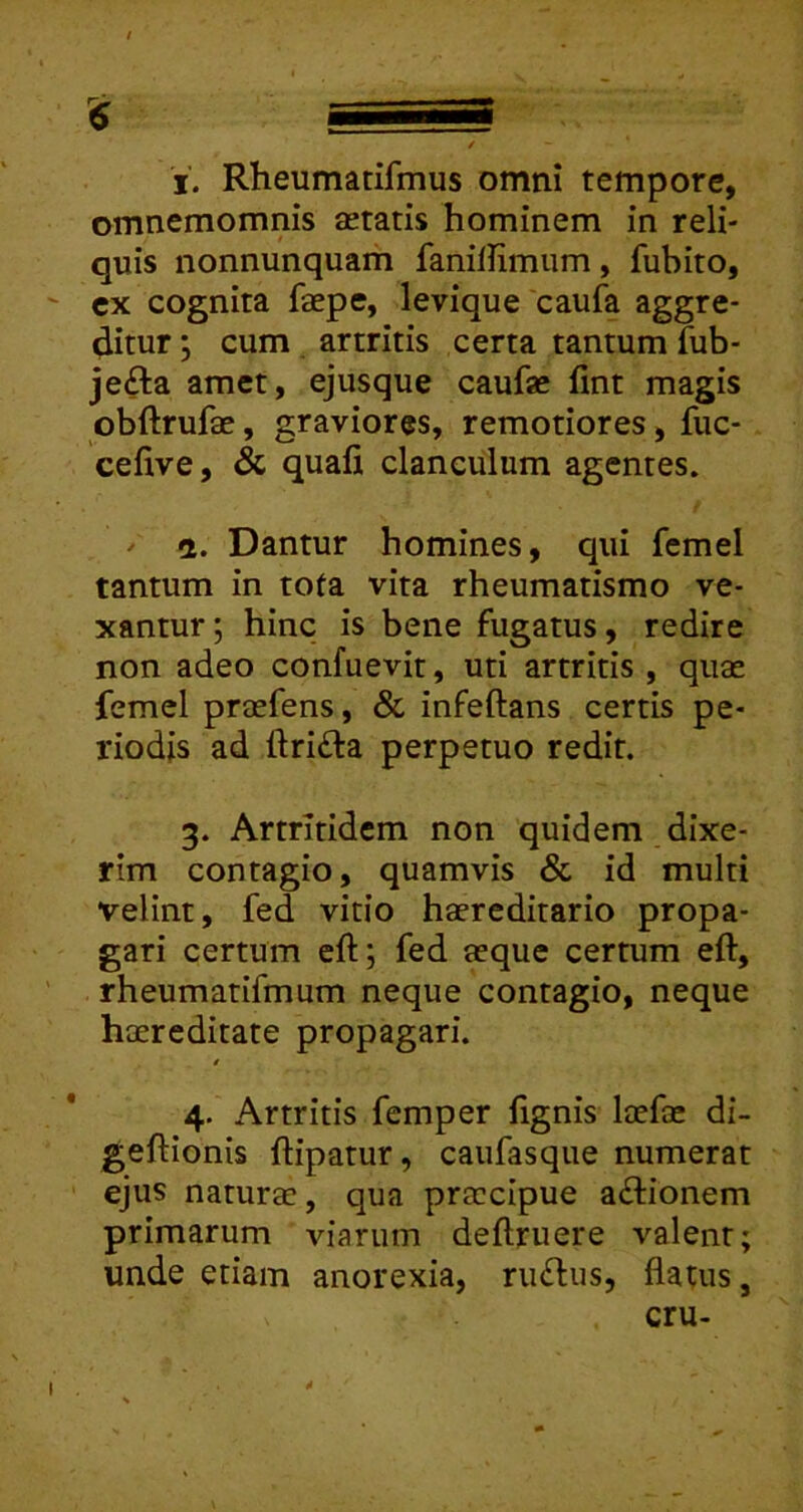 i. Rheumatifmus omni tempore, omnemomnis aetatis hominem in reli- quis nonnunquam fanillimum, fubito, cx cognita faepe, levique caufa aggre- ditur ; cum artritis certa tantum fub- jefta amet, ejusque caufae fint magis obftrufae, graviores, remotiores, fuc- cefive, & quafi, clanculum agentes. / a. Dantur homines, qui fcmel tantum in tota vita rheumatismo ve- xantur; hinc is bene fugatus, redire non adeo confuevir, uti artritis , quae femel praefens, & infeftans certis pe- riodis ad lfri£ta perpetuo redit. 3. Artritidem non quidem dixe- rim contagio, quamvis & id multi velint, fed vitio haereditario propa- gari certum eft; fed aeque certum eft, rheumatifmum neque contagio, neque haereditate propagari. i 4. Artritis femper fignis laefae di- geftionis ftipatur, caiifasque numerat ejus naturae, qua praecipue aftionem primarum viarum deftruere valent; unde etiam anorexia, rinflus, flatus, cru- I