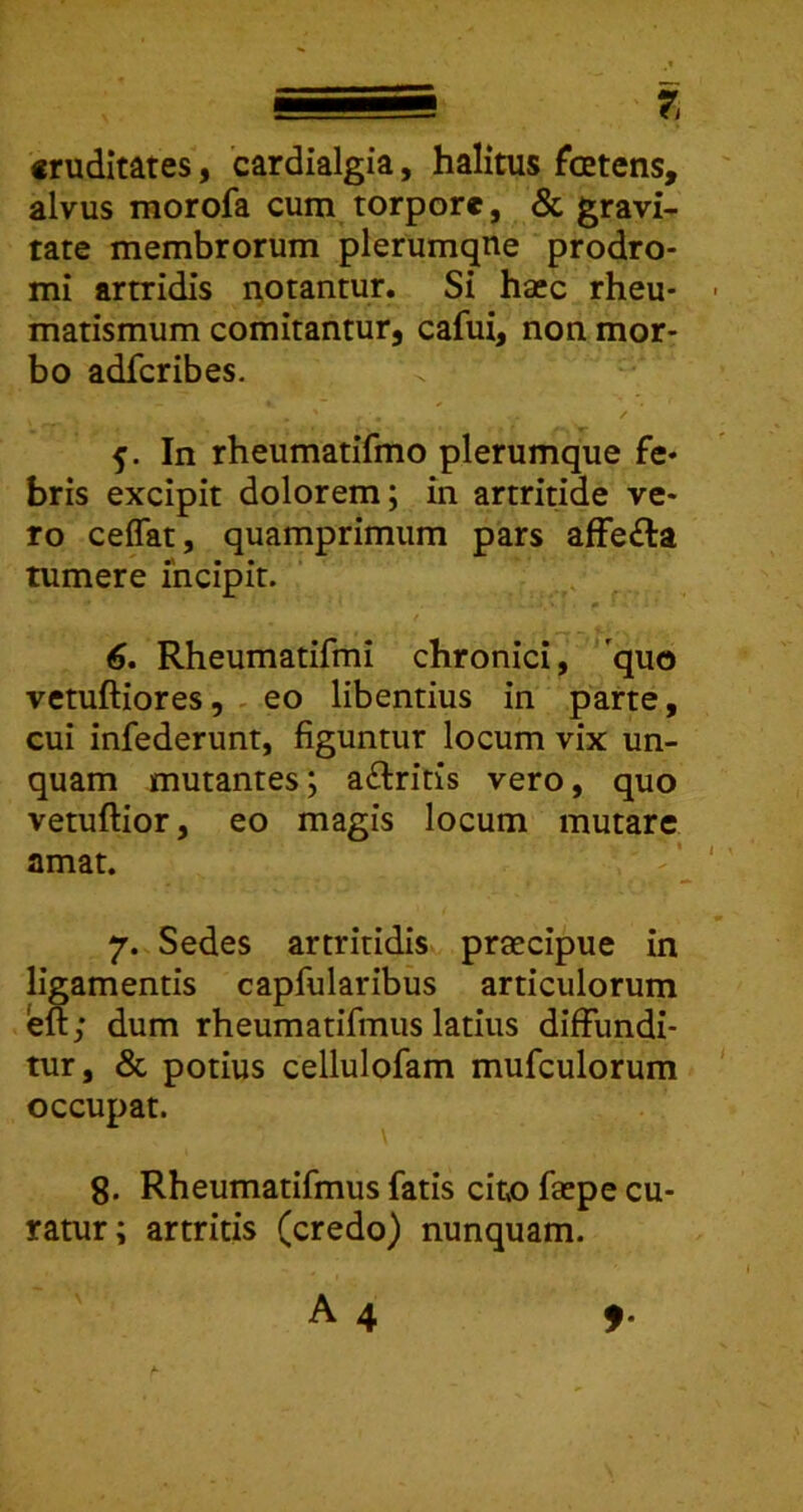 cruditates, 'cardialgia, halitus foetens, alvus morofa cum torpore, & gravi- tate membrorum plerumque prodro- mi arrridis notantur. Si haec rheu- matismum comitantur, cafui, non mor- bo adfcribes. In rheumatifmo plerumque fe- bris excipit dolorem; in artritide ve- ro ceflat, quamprimum pars afFe£la tumere incipit. ’ ^ . 6* Rheumatifmi chronici, 'quo vetuftiores, . eo libentius in parte, cui infederunt, figuntur locum vix un- quam mutantes; aftritis vero, quo vetuftior, eo magis locum mutare amat. 7. Sedes artritidis praecipue in ligamentis capfularibus articulorum eft; dum rheumatifmus latius diffundi- tur, & potius cellulofam mufculorum occupat. 8. Rheumatifmus fatis cito faepe cu- ratur; artritis (credo) nunquam.