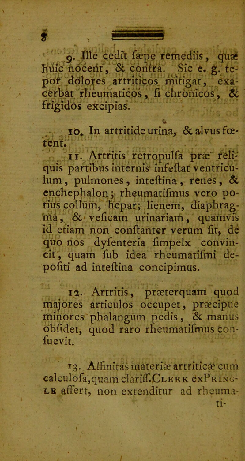 g. Ille cedrt fsepe remediis, quai fime hoceritV Si cpritra. Sic e. g/fe- pof .ddlo^es artriucosl mitigat, exa- cerMt. rheumatico^ fi chronicos, $t frigidos excipias. .10«. In artritide urina, & alvus foe- tenti' , II. Artfhis retrppulfa prse“ felh‘ quis partibus internis' mfeftat ventricu- lum, pulmones, inteftina, renes, & enchephalon; rheumatifmus vero po- tius collum, hepar; lienem, diaphrag- Wia, &'velicam urinariam, quamvfs id etiam non conftanter verum fit, de quo nos dyfenteria fimpelx convin- cit, quam fub idea rheumatifmi de- politi ad inteftina concipimus. la. Artritis, praeterquam quod majores articulos occupet, praecipue minores phalangum pedis , & manus obfidet, quod raro rheumatifmus con- fuevit. 13. AffinitasmaterifeartritiesE cum calcuiofa,quam clariffiCnERK CxPring- LE affert, non extenditur ad rheuma- ti-