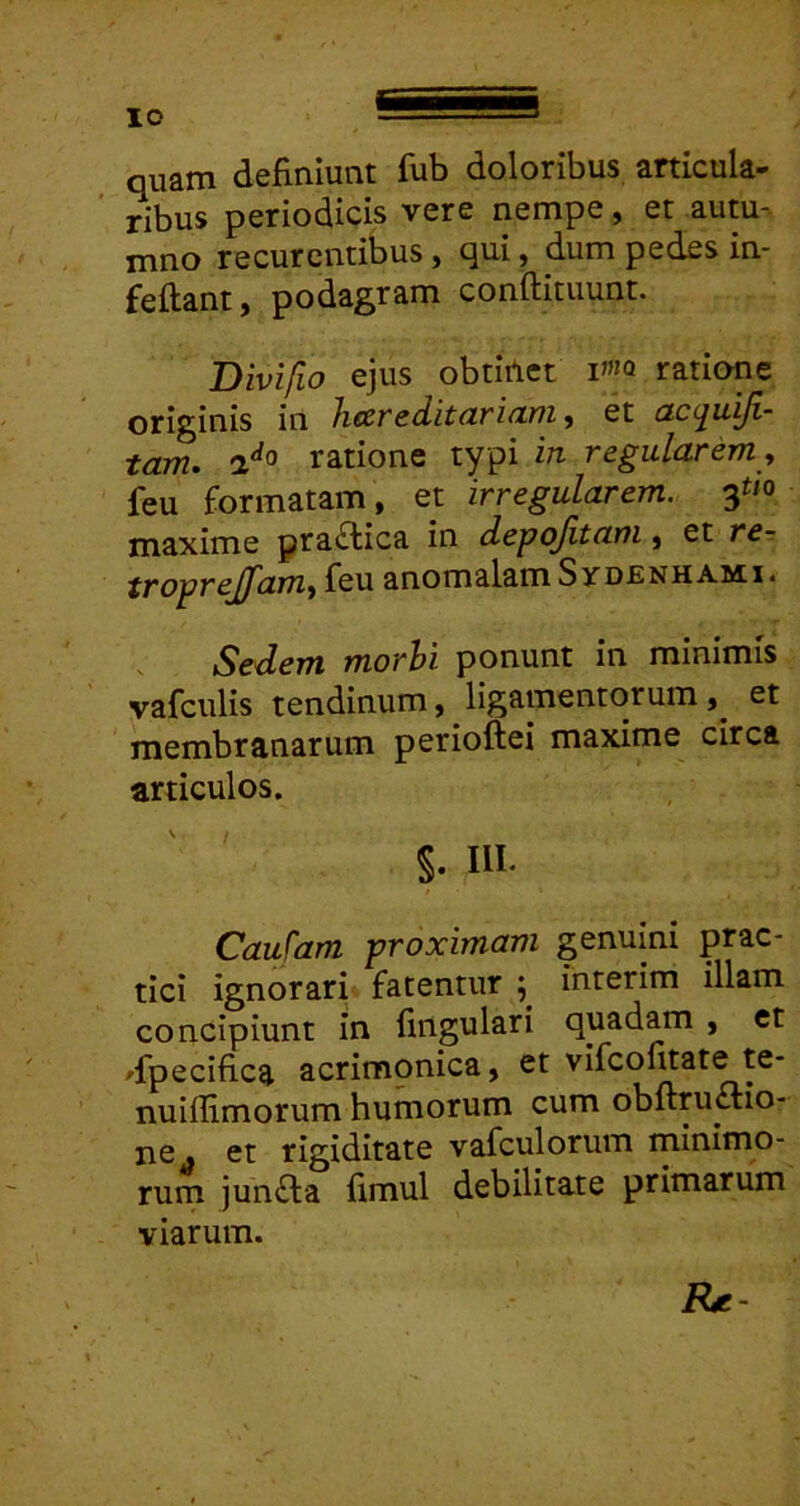 quam definiunt fub doloribus anicula- ' ribus periodicis vere nempe, er autu- rnno recurcntibus ^ qui ^ dum pedes in- feftant, podagram conftituunt. Bivifio ejus obtiAct ratione originis in hccreditdridTJi j et cLC(^uyi- tam. 2*^0 ratione typi in regularem y feu formatam, et irregularem, maxime pra£lica in depofitam, et rer troprejfamy feu anomalam SyoENHAMi4 Sedem morhi ponunt in minimis vafculis tendinum, ligamentorum et membranarum perioftei maxime circa articulos. §. III. Caufam proximam genuini prac- tlci ignorari fatentur 5 interim illam concipiunt in fingulari quadam , et 'fpecifica acrimonica, et vifcofitate te* nuiffimorum humorum cum obftru£Ho- ne . et rigiditate vafculorum minimo- rum jun£la fimul debilitate primarum viarum. IU-