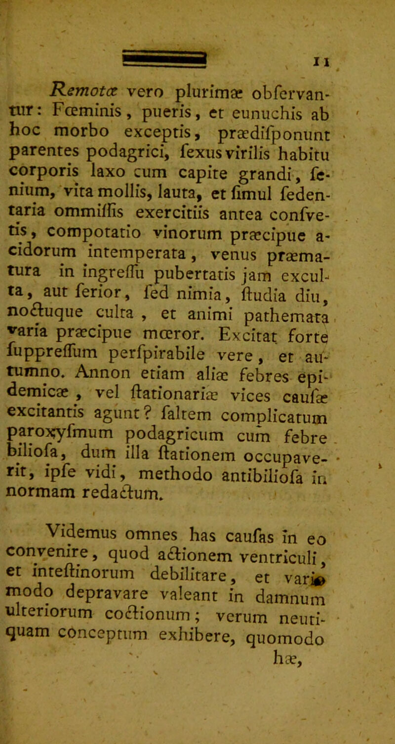 Rsmotct vero plurima: obfervan- tiir: Fceminis, pueris, et eunuchis ab hoc morbo exceptis, praedifponimt • parentes podagrici, fexus virilis habitu corporis laxo cum capite grandi, fc- nium, vita mollis, lauta, et fimul feden- taria ommiffis exercitiis antea confve- tis, compotatio vinorum pra-cipue a- eidorum intemperata, venus praema- tura in ingreiTu pubertatis jam excul- ta, aut ferior, fed nimia, ftudia diu, noiftuque culta , et animi pathemata varia praecipue moeror. Excitat forte fuppreifum perfpirabile vere, er au- tumno. Annon etiam aliae febres epi- demicae , vel ftationariae vices caufae excitantis agunt? faltem complicatum paro?;yfmum podagricum cum febre biliofa, dum illa ftationem occupave- • rit, ipfe vidi, methodo antibiliofa in normam redaddum. Videmus omnes has caufas in eo convenire, quod a£lionem ventriculi, et inteftinorum debilitare, et var» modo depravare valeant in damnum ulteriorum co£tionum; verum neuti- quam conceptum exhibere, quomodo hae.