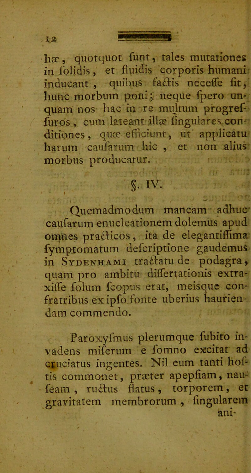 hcc, quotquot funt, tales mutationes in lolidis, et fluidis corporis humani inducant , quibus faclis neceffe fit, hunc morbum poni; neque fpero un- quam nos hac in re multum progref- furos , cum lateant iliee Angulares con- ditiones, quf£ efficiunt, ut applicatu harum caularum hic , et non alius morbus producatur. §. IV. \ ^ Quemadmodum mancam adhuc caufarum enucleationem dolemus apud omnes prafticos , ita de elegantiflima fymptomatum deferiptione gaudemus in Sydenhami traftatu de podagra, quam pro ambitu differtationis extra- xiffe folum fcopus erat, meisque con- fratribus exipfo fonte uberius haurien- dam commendo. Paroxyfmus plerumque fubito in- vadens miferum e fomno excitat ad crtuciatus ingentes. Nil eum tanti hof- ^ tis commonet, praeter apepffam, nau- - feam , ru£lus flatus , torporem , et gravitatem membrorum , fingularem ani-