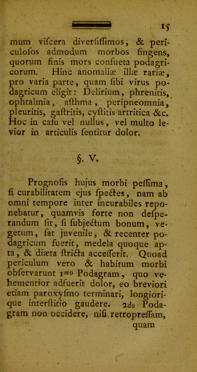 mum vlfcera diverfifllmos, & peri- ciilofos admodum morbos fingens, quorum finis mors confueta podagri- corum. Hinc anomaliae illae rariae, pro varia parte, quam fibi virus po- dagricum eligit: Delirium, phrenitis, ophtalmia, afthma, peripneomnia, pleuritis, gaftritis, cyftitis artritica &c. Hoc in calu vel nullus, vel multo le- vior in articulis fentitur dolor. §. V. Prognofis hujus morbi pefiima, fi curabilitatem ejus fpe£tes, nam ab omni tempore inter incurabiles repo- nebatur, quamvis forte non defpe- randum fit, fi fubje£tum bonum, ve- getum , fat juvenile, & recenter po- dagricum fuerit, medela quoque ap- ta , & diaeta ftrifta acceflerit. Quoad periculum vero Sc habitum morbi obfervarunt i«o Podagram, quo ve- hementior adfuerit dolor, eo breviori etiam paroxyfmo terminari, longiori- que interftitio gaudere. 2do Poda- gram non occidere, nifi retropreflam, quam .