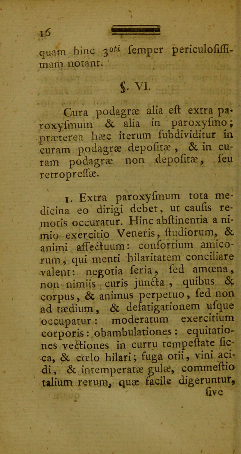 X quam hinc 30^* femper periculofifli- marn notant. S* VI. Cura podagrae alia eft extra pa- roxylmum & alia in paroxyfmo; praeterea htec iterum fubdividitur in curam podagrae depolita 5 & in cu- ram podagrae non depofitae, feu retropreflae. I. Extra paroxyfmum tota me- dicina eo'dirigi debet, ut cauhs re- motis occuratur. Hinc abftinentia a ni- mio exercitio Veneris, ftudiorum, & animi affe£luum: confortium arnico- rum, qui menti hilaritatem conciliare valent: negotia feria, fed amcena, non nimiis curis juncta , quibus & corpus, & animus perpetuo, fed non ad taedium, & defatigationem ufque occupatur: moderatum exercitium corporis : obambulationes : equitatio- nes ve£tiones in curru tempeftate fic- ca, 3c ccelo hilari; fuga otii, vini aci- di, & intemperatae gulae, commeftio talium rerum, quas facile digeruntur. I