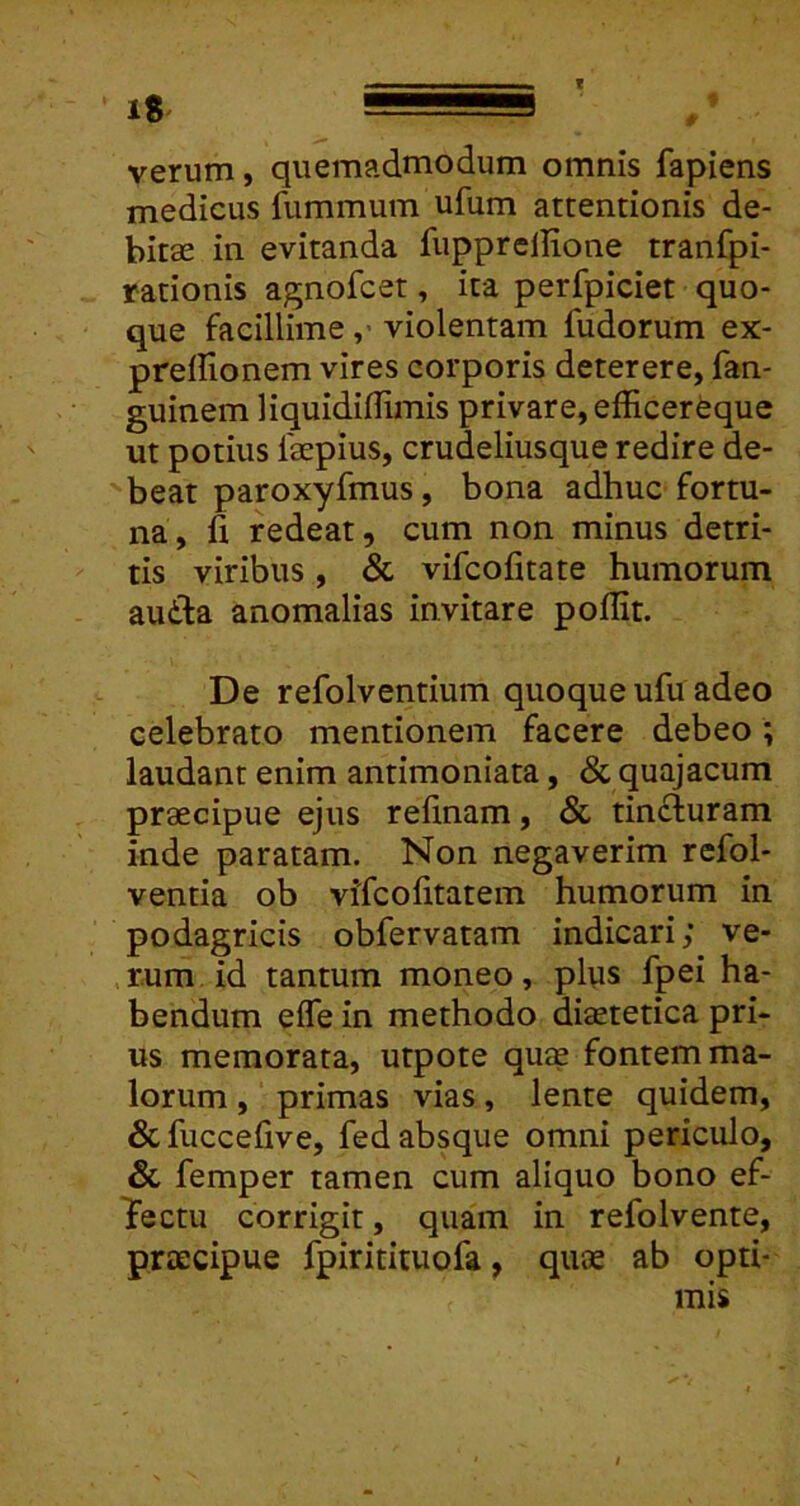 IS, 1 verum, quemadmodum omnis fapiens medicus fummum ufum attentionis de- bitae in evitanda fupprellione tranfpi- rationis agnofcet, ita perfpiciet quo- que facillimeviolentam fudorum ex- preirionem vires corporis deterere, fan- guinem liquidillimis privare, efficerfeque ut potius faepius, crudeliusque redire de- beat paroxyfmus, bona adhuc fortu- na, h redeat, cum non minus detri- tis viribus, & vifcofitate humorum au£la anomalias invitare pollit. De refolventium quoque ufu adeo celebrato mentionem facere debeo; laudant enim antimoniata, & quajacum praecipue ejus relinam, & tin£luram inde paratam. Non negaverim refol- ventia ob vifcolitatem humorum in podagricis obfervatam indicari; ve- ,r.um id tantum moneo, pl\is fpei ha- bendum efle in methodo diaetetica pri- us memorata, utpote quae fontem ma- lorum , primas vias, lente quidem, & fuccelive, fed absque omni periculo, & femper tamen cum aliquo bono ef- Tectu corrigit, quam in refolvente, praecipue fpiritituofa, quae ab opti- mis