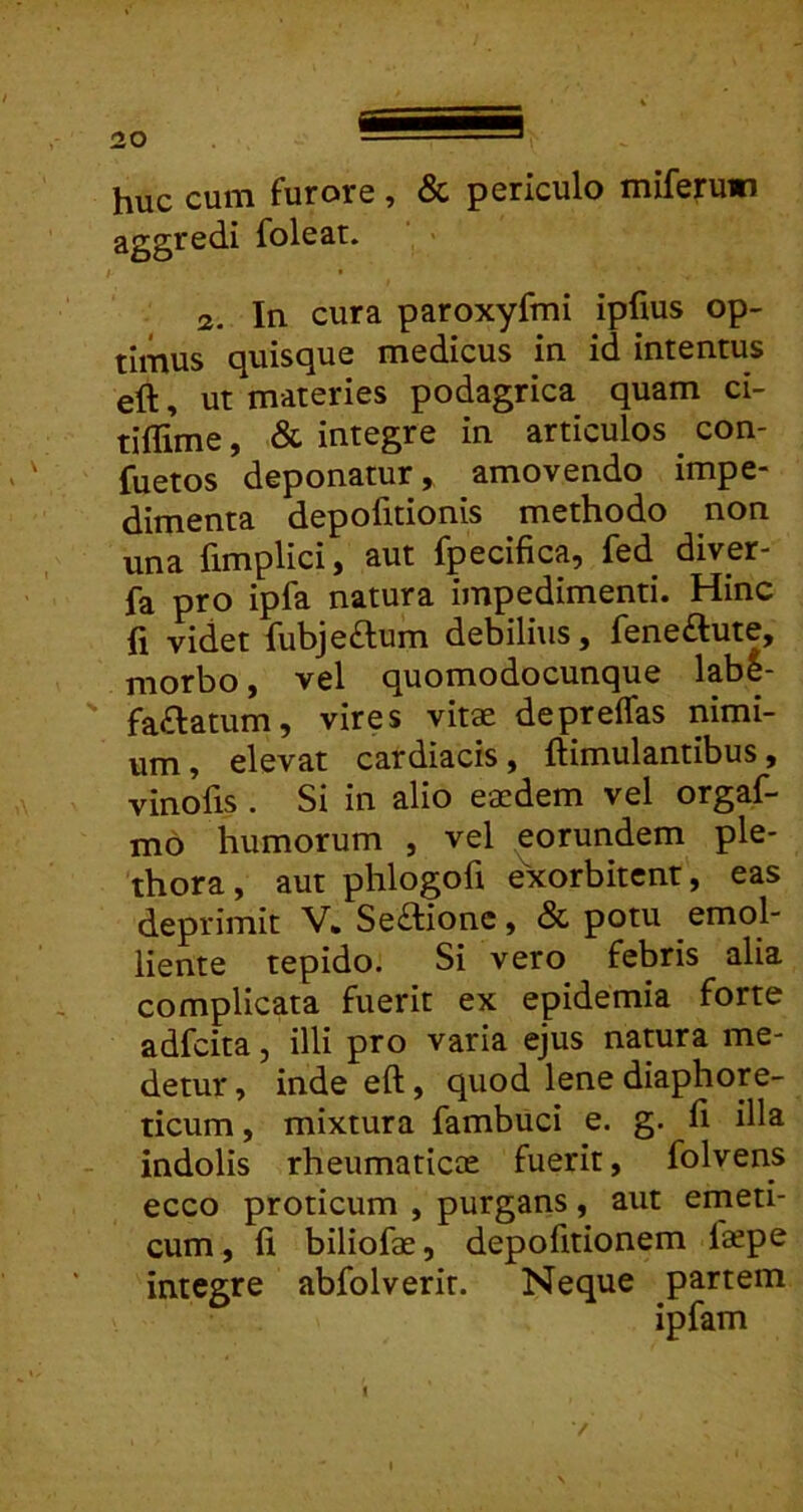 huc cum furore, & periculo miferuwi aggredi foleat. <2.. In cura paroxyfmi ipfius op- timus quisque medicus in id intentus eft, ut materies podagrica quam ci- tillime, & integre in articulos con- fuetos deponatur, amovendo impe- dimenta depofitionis methodo non una fimplici, aut fpecifica, fed diver- fa pro ipfa natura impedimenti. Hinc fi videt fubjeftum debilius, feneftute, morbo, vel quomodocunque labe- ' faftatum, vires vitae depreffas nimi- um, elevat cardiacis, ftimulantibus, vinofis . Si in alio eaedem vel orgaf- mo humorum , vel eorundem ple* thora, aut phlogofi exorbitent, eas deprimit V* Se£lionc, & potu emol- liente tepido. Si vero febris alia complicata fuerit ex epidemia forte adfcita, illi pro varia ejus natura me- detur , inde eft, quod lene diaphore- ticum , mixtura fambuci e. g. fi illa indolis rheumaticae fuerit, folvens ecco proticum , purgans, aut emeti- cum, fi biliofae, depofitionem l«pe integre abfolverit. Neque partem ipfam