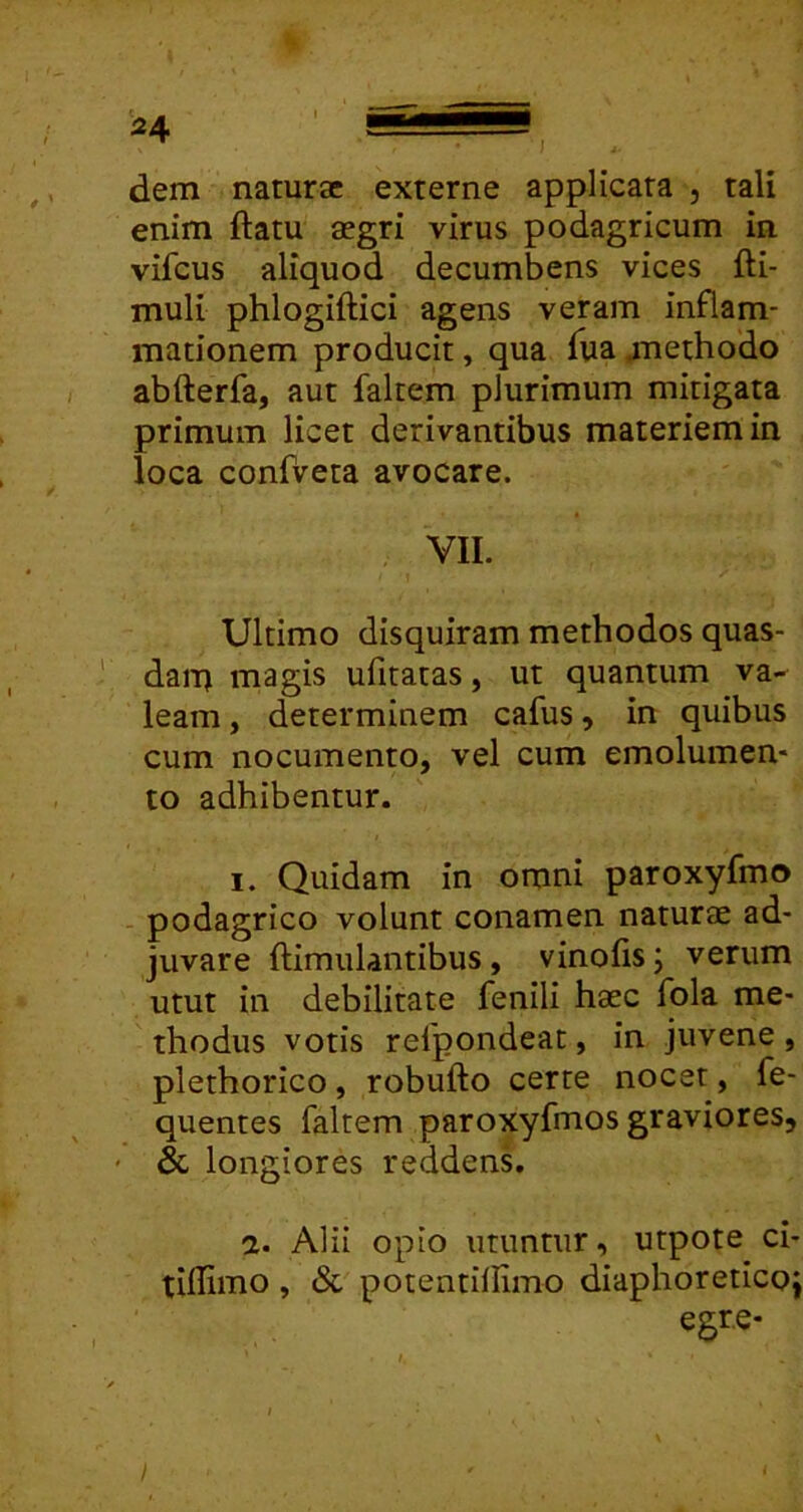 dem naturae externe applicata , tali enim ftatu aegri virus podagricum in vifcus aliquod decumbens vices fti- muli phlogiftici agens veram inflam- mationem producit, qua fua jnethodo abfterfa, aut faltem plurimum mitigata primum licet derivantibus materiem in loca confveta avocare. VII. Ultimo disquiram methodos quas- dai-q magis ufitatas, ut quantum va- leam , determinem cafus, in quibus cum nocumento, vel cum emolumen- to adhibentur. I. Quidam in omni paroxyfmo podagrico volunt conamen naturae ad- juvare ftimulantibus, vinofis; verum utut in debilitate fenili haec fola me- thodus votis refpondeat, in juvene, plethorico, robufto certe nocet, fe- quentes faltem paroxyfmos graviores, ' & longiores reddens. a. Alii opio utuntur, utpote ci- tidimo , (Sc potentillimo diaphoreticoi egre-