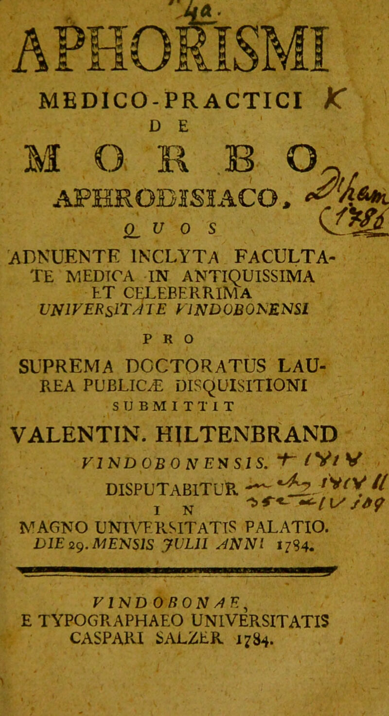 MEDICO-PRACTICI K DE M Q R B AFKRODISIACO, 0^ u 0 s 'ADKUENTK inclyt>\ faculta- te MEDTCA IN ANTIQUISSIMA ET CELEBERRIMA universitate VlNDOBONENSl PRO SUPREMA DCCTORATUS LAU- REA PUBLICI DISQUISITIONI SUBMITTIT VALENTIN. HILTENBRAND FIND OBONENSIS. ^V/V DISPUTABITUR. il IN MAGNO UNIW.PvSITATiS PALATIO. DIE 2g. MENSIS yVLll ANNI 1784. 9 VINDOBONAE^ E TYPOGRAPHAEO UNIVERSITATIS CASPAPvI SALZER 1784.