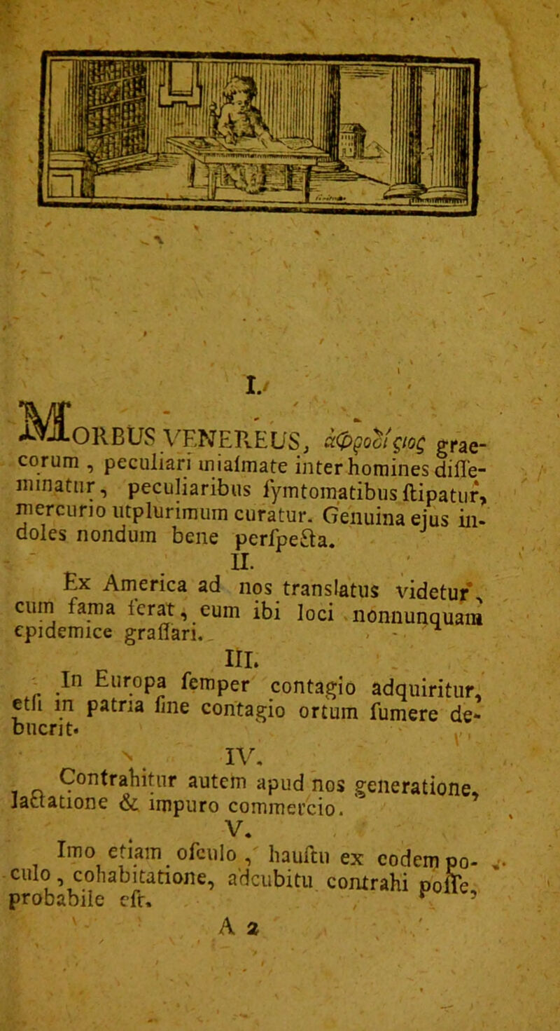 »^^OREUS VKNEREUSj aCpgoci^ioQ grae- cor um , peculiarfinialmate inter homines dille- nnnatiir, peculiaribus lymtomatibusftipatiir, niercuno iitplunmura curatur. Genuina ejus in- doles nondum bene perfpefta. U- Ex America ad nos translatus videtur cum fama ferat, eum ibi loci nonnunquani epidemice graflari. - - ^ IIL ^ In Europa femper contagio adquiritur, etli m patria fine contagio ortum fumere de- buerit. y, N IV, T n 3utem apud nos generatione. Jactatione & impuro commercio. V, Imo etiam ofculo , haurtii ex eodem po- culo, cohabitatione, adeubitu contrahi Dofie probabile cfr. ^ ’