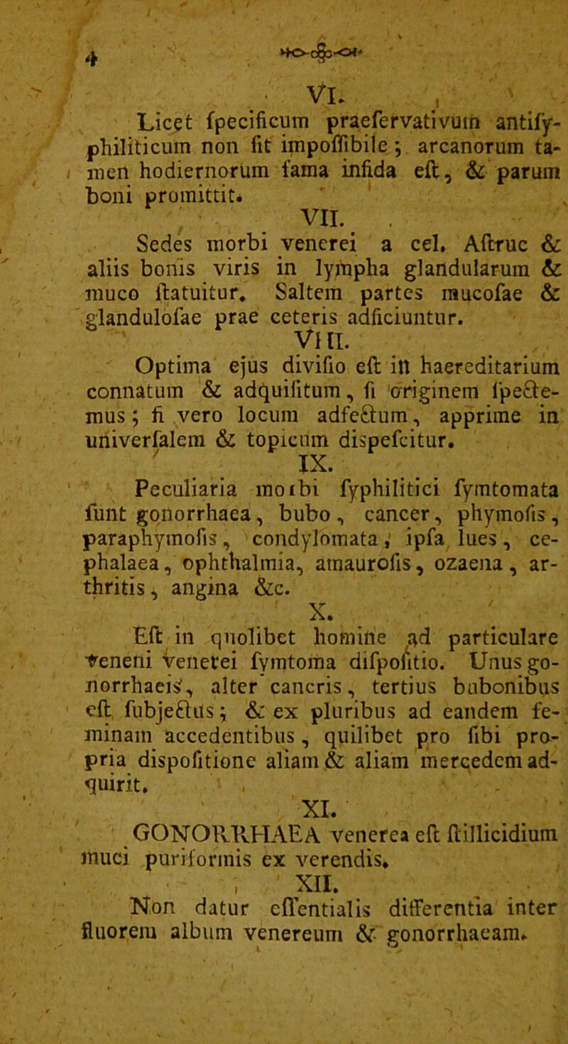 »»0-C§3-0<* _ VL Lic^t fpecificum praefervativuin antify- philiticum non fit impoflibile ; arcanorum ta- men hodiernorum fama infida eft, & parum boni promittit* VII. , Sedes morbi venerei a cel, Aftruc & aliis bonis viris in lympha glandularum & muco ilatuitur. Saltem partes raucofae & glandulofae prae ceteris adficiuntur. VIII. Optima ejus divifio ell itt haereditarium connatum & ade^uifitum, fi 'originem IpeQie- mus; fi vero locum adfeftum, apprime in uriiverfalera & topiciim dispefeitur. ' IX. Peculiaria moibi fyphilitici fymtomata funt gonorrhaea, bubo, cancer, phymofis, paraphyraofis, condylomataipfa, lues, ce- phalaea , Ophthalmia, amaurofis, ozaena, ar- thritis, angina &c. X. Eft in quolibet homine ^ad particulare Veneni Veiietei fymtoma difpolitio. Unus go- norrhaei:^, alter cancris, tertius bubonibus eft fubjeftus; & ex pluribus ad eandem fe- minam accedentibus, quilibet pro fibi pro- pria dispofitione aliam & aliam merqedemad- quirit. XI. GONORIvHAEA Venerea eft ftillicidium muci puriformis ex verendis. XII. Non datur cffentialls differentia inter fluorem album venereum gonorrhaeam.