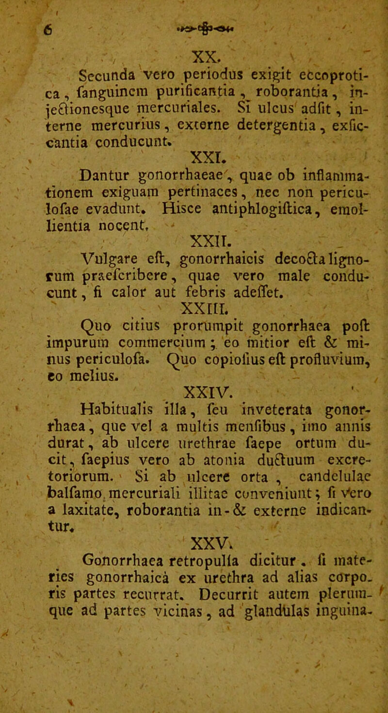 XX. Secunda vero periodus exigit eccoproti- ca , fanguincm purificantia , roborantia, in- jeftionesque mercuriales. Si ulcus' adfit, in- terne mercurius, externe detergentia , exfic- c^ntia conducunt. XXI. Dantur gonorrhaeae, quae ob inflamma- tionem exiguam pertinaces, nec non pericu- lofae evadunt. Hisce antiphlogiftica, emol- lientia nocent, XXII. Vulgare eft, gonorrhaicis decofta ligno- rum praefcribere, quae vero male condu- cunt , fi calor aut febris adeffet. XXIII. Quo citius prorumpit gonorrhaea pofl: impurum commerciumeo mitior eft & mi- nus periculofa. Quo copiolius eft profluvium, eo melius. XXIV. Habitualis illa, feu inveterata gonor- fbaea, que vel a multis menfibus, imo annis durat, ab ulcere urethrae faepe ortum du- cit, faepius vero ab atonia duftuum excre- toriorum. ■ Si ab ulcere orta , candelulae balfamo, mercuriali illitae conveniunt; fi -v^cro a laxitate, roborantia in-& externe indican- tur. XXV. Gonorrhaea retropulla dicitur , fi mate- ries gonorrhaica ex urethra ad alias corpo- ris partes recurrat. Decurrit autem plerum- que ad partes vicinas, ad 'glandblas inguina-