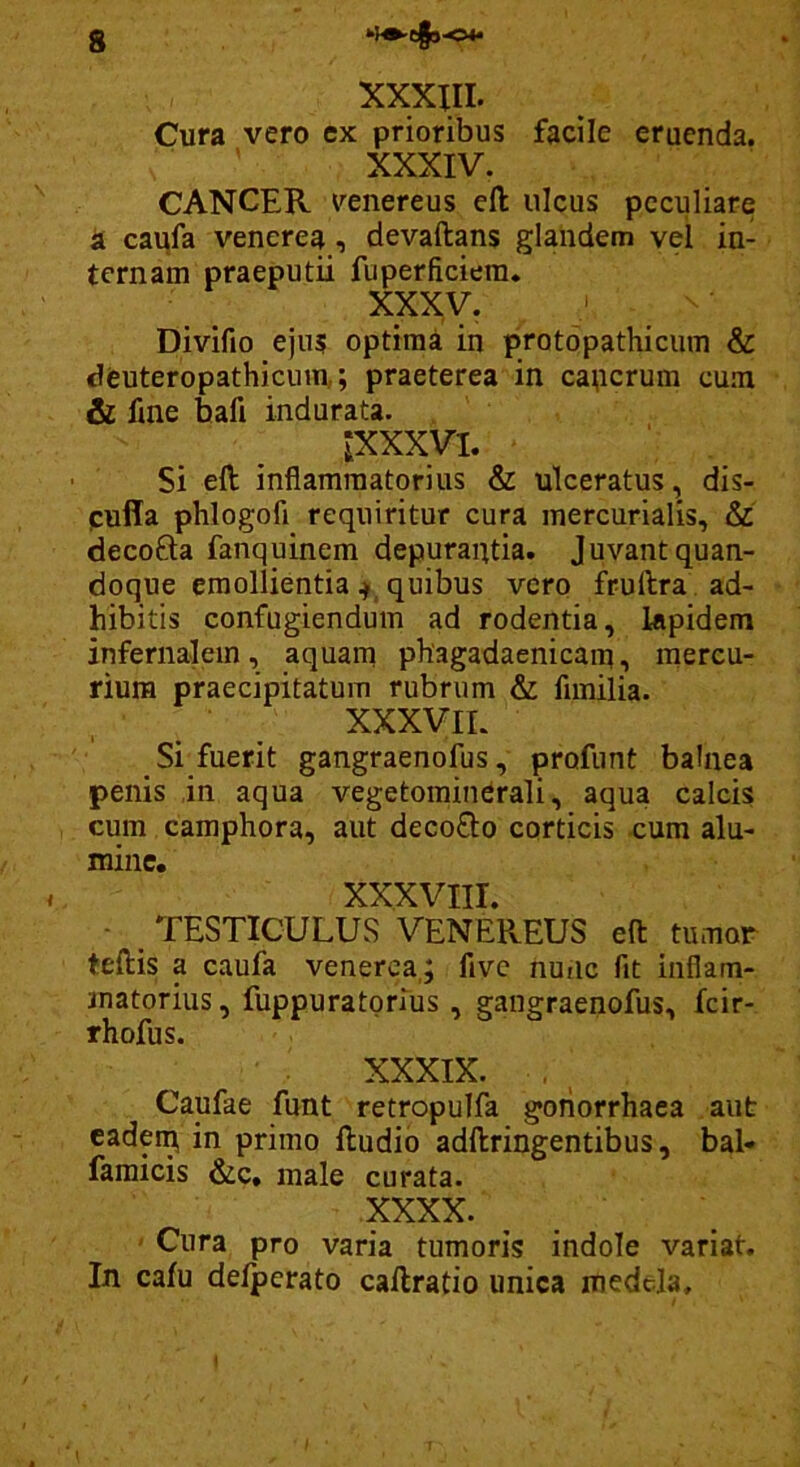 XXXIII. Cura vero ex prioribus facile eruenda. XXXIV. CANCER Venereus efl: ulcus peculiare a caiifa Venerea, devaftans glandem vel in- ternam praeputii fuperficiera. XXXV. Divifio ejus optima in protopathicum & deuteropathicum,; praeterea in capcrum cum & fme bafi indurata. JXXXVI. Si eft inflammatorius & ulceratus, dis- pufla phlogofi requiritur cura mercurialis, & decofta fanquinem depurantia. Juvant quan- doque emollientia ^ quibus vero fruftra ad- hibitis confugiendum ad rodentia, lapidem infernalem, aquam phagadaenicam, mercu- rium praecipitatum rubrum & fimilia. XXXVIL Si fuerit gangraenofus, profunt balnea penis in aqua vegetomin^rali, aqua calcis cum camphora, aut deco0:o corticis cum alu- mine. XXXVIII. - TESTICULUS VENEREUS efl: tumor teftis a caufa venerea,; fivc nunc fit inflam- matorius , fuppuratorius , gangraenofus, fcir- rhofus. XXXIX. . Caufae funt retropulfa goiiorrhaea aut cadein in primo ftudib adftringentibus, bal- famicis &c, male curata. XXXX. Cura pro varia tumoris indole variat. In cafu delperato cailratio unica medela.