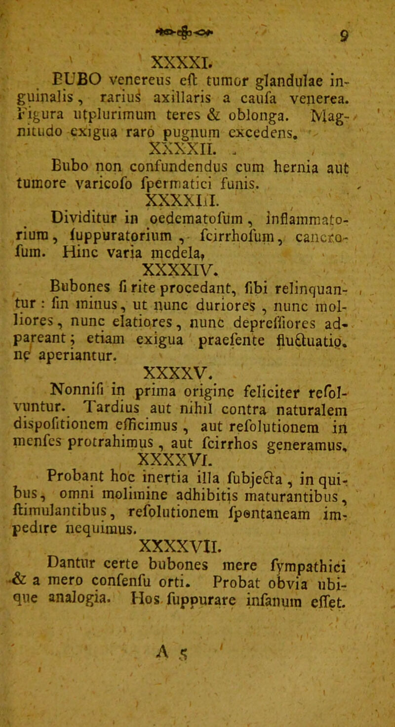 t 9 XXXXI. EUBO Venereus eft tumor glandulae in- guinalis , rariu^ axillaris a caufa venerea. Eigura utplurimum teres & oblonga. Mag- nitudo exigua raro pugnum excedens, XXXXII. . Bubo non confundendus cum hernia aut tumore varicofo fpermatici funis. XXXXIil. ^ ' Dividitur in oedematofum, inflammato- rium, tuppuratprium fcirrhofum, cancro- fum. Hinc varia medela, XXXXIV. Bubones fi rite procedant, fibi relinquan- tur ; fin minus, ut nunc duriores , nunc mol- liores, nunc elatiores, nunc depreffiores ad- pareant; etiam exigua praefente flufliuatid. np aperiantur. XXXXV. Nonnifi in prima origine feliciter refol- vuntur. Tardius aut nihil contra naturalem dispofitionem efficimus , aut refolutionem in menfes protrahimus, aut fcirrhos generamus, XXXXVf. Probant hoc inertia illa fubje£la, in qui-, bus, omni molimine adhibitjs maturantibus, ftimulantibus, refolutionem fpontaneam imr pedire nequimus. XXXXVII. Dantur certe bubones mere fympathici a mero confenfu orti. Probat obvia ubi- que analogia. Hos-fuppurare infanura eflet. /