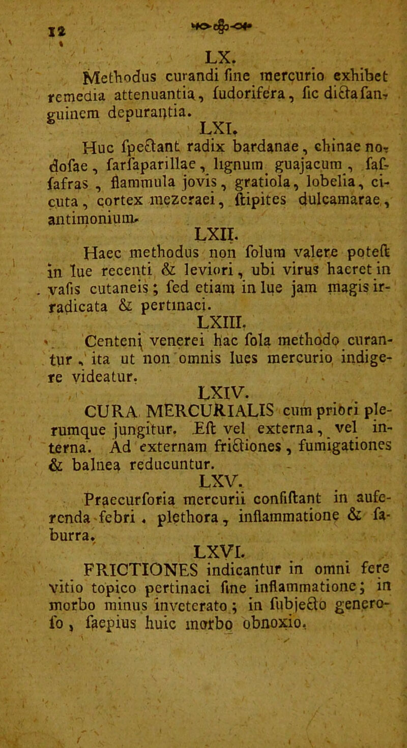 HOC&-0#» 12 LX. Methodus curandi fine mercurio exhibet remedia attenuantia, fudorifera, fic diftafan-r guinem depurantia. Huc fpe0:ant radix bardanae, chinae nor dofae , farfaparillae, lignum guajacura , faC- fafras , flammula jovis, gratiola, lobelia, ci- cuta , cortex mezeraei, ftipites dulcamarae,, antimoniuiiu LXII. Haec methodus non folura valere poteft in lue recenti & leviori, ubi virus haeret in yafis cutaneis; fed etiam in lue jam magis ir- radicata & pertinaci. LXIII. V Centen\ venerei hac fola methodo curan- tur ita ut non'omnis lues mercurio, indige- re videatur. LXIV. CURA MERCURIALIS cum pribri ple- rumque jungitur. £ft vel externa, _ vel in- terna. Ad externam friftiones , fumigationes & balnea reducuntur. LXV. Pr^ecurforia^ mercurii confidant in aufe- renda-febri . plethora, inflammatione & fa- burra. LXVI. FPvICTIONES indicantur in omni fere vitio topico pertinaci fine inflammatione; in morbo minus inveterato ; in fubjeftd genero- Ib j faepius huic morbo obnoxio, V*