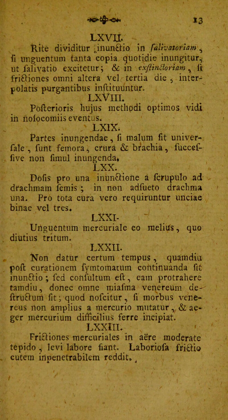 LXVII. Pvite dividitur ;,inunftio in falivatorlany^ fi unguentum tanta copia quotidie inungitur^ ut lalivatio excitetur; & in exflincloriam ^ Ii friftiones omni altera Vel tertia die ^ inter- polatis purgantibus infutuuntur. LXViII. Poilerioris hujus methpdi optimos vidi in holocomiis eventus. ' LXIX. Partes inungendae, fi malum fit univer-. fale , fuht femora;, crura & brachia, fuccef- five non fimul inungenda* LXX. Dofis pro una inunftione a fcrupulo ad drachmam lemis ; in non adfueto drachma una. Pro tota cura vero requiruntor unciae binae vel tres* , ■ LXXI- Uriguentum Inercuriale eo melius, quo diutius tritum. LXXII. Non datur certum tempus, quamdiu poft curationem fymtomatum continuanda fit inunftio; fed confultum eft, eam protrahere tamdiu, donec omne miafma venereum de- ftruftum fit; quod nofcitur, fi morbus vene- reus non amplius a mercurio mutatur & ae- ger mercurium difficilius ferre incipiat. LXXIII. , Friftiones mercuriales in aere moderate tepido , levi labore fiant. Laboriofa fri£tio cutem inpenetrabilem reddit* ^ /