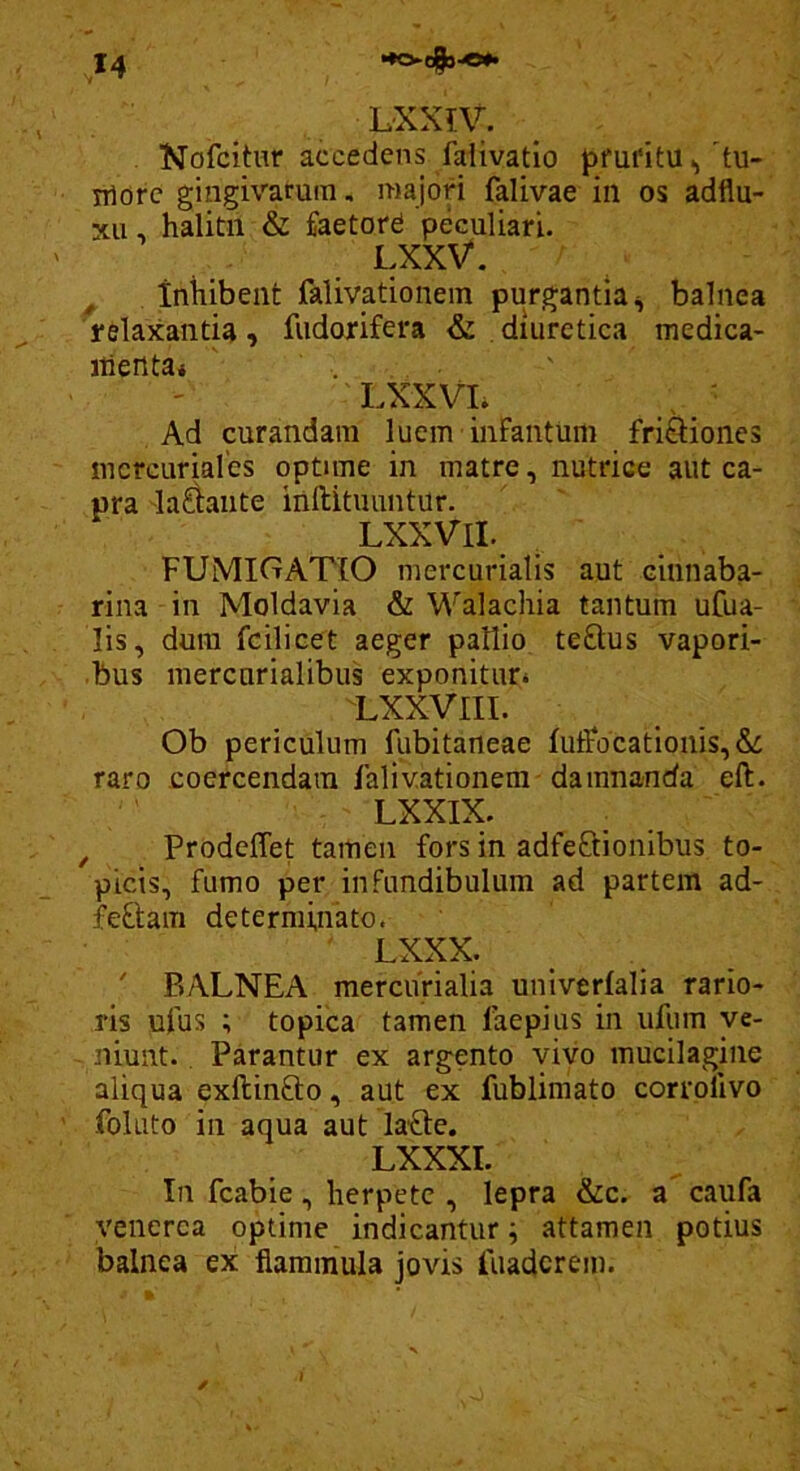 LXXIV. Nofcitur accedens faiivatio pfui'itu ^'tu- iriorc gingivarum, majon falivae in os adflu- xu, halitu & feetord peculiari. LXXV. , inhibent falivationein purgantia^ balnea relaxanda, fudorifera & diuretica medica- itiertta* LXXVL . ' Ad curandam luem infantum friSiones mcrcuriales optime in matre, nutrice aut ca- pra 'lallante inftituuntur. LXXVII. FUMIGATIO mercurialis aut cinnaba- rina in Moldavia & Walachia tantum ufua- lis, dura fcilicet aeger pallio teftus vapori- bus mercnrialibus exponitur* Lxxyiii. Ob periculum fiibitaneae IuiFocationis,&: raro coercendam lalivationem damnanda eft. LXXIX. , Prodeffet tamen fors in adfeftionibus to- picis, fumo per infundibulum ad partem ad- feftam determinato. LXXX. ' BALNEA merciirialia univerfalia rario- ris ufus ; topica tamen faepius in ufum ve- niunt. Parantur ex argento vivo mucilagine aliqua exftinfto, aut ex fublimato corrollvo folato in aqua aut laOe. LXXXI. In fcabie, herpete , lepra &c. a caufa Venerea optime indicantur ^ attamen potius balnea ex flammula jovis fuaderem.