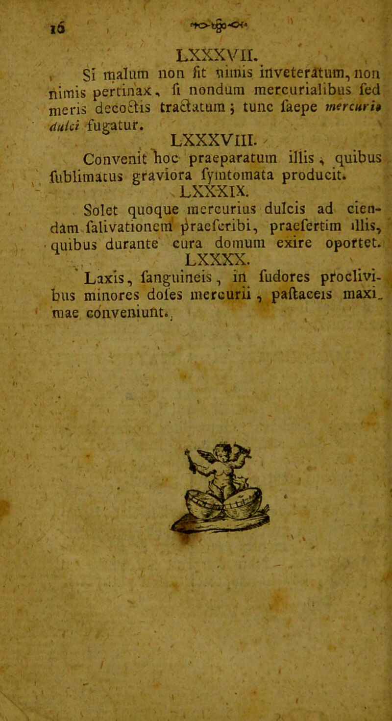 I ( ■ ^ ' Lxxxyii. , si rnalum non fit nimis irtveterltum, non nimis pertinax, ft nondum mercurialibus fed nieris decoftis traftatum j tunc faepe inercuri» dulci 'fugatur. LXXXVIII. ' Convenit lioc praeparatum iliis quibus fublimacus graviora fymtomata producit. ' LXXXIX. Solet quoque mercurius dulcis ad cien- dam falivationeiri jiraeferibi, praefertim illis, • quibus durante cura domum exire opottet. LXXXX. ’ Laxis, fangiiineis, in fudores proclivi- bus minores doles mercurii, paftaeeis maxi. ' mae conveiiiunt^j ^