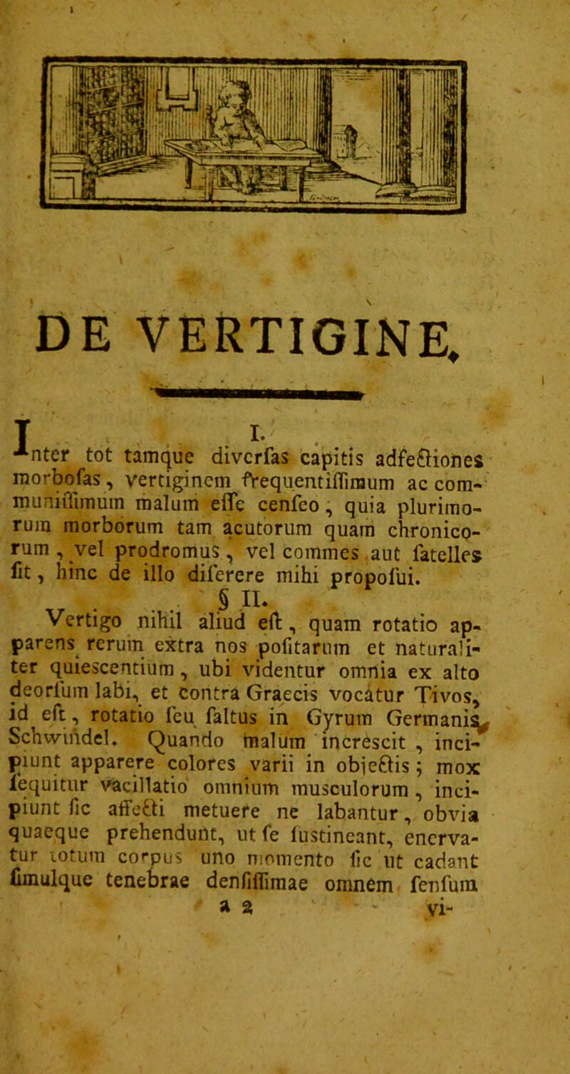 DE VERTIGINE, T I. •*nter tot tamque divcrfas capitis adfe&iones morbofas, vertiginem fYequentifliraum ac com- muniiTnnum malum efle cenfco, quia plurimo- rum morborum tam acutorum quam chronico- rum , vel prodromus, vel commes aut latelles fit, hinc de illo diferere mihi propofui. § XI* Vertigo nihil aliud eft, quam rotatio ap- parens rerum extra nos pofitarum et naturali- ter quiescentium, ubi videntur omnia ex alto deorium labi, et contra Graecis vocatur Tivos, id eft, rotatio feu faltus in Gyrum Germani^ Schwihdel. Quando malum increscit , inci- piunt apparere colores varii in obie&is; mox lequitur vacillatio omnium musculorum , inci- piunt fic affecti metuere ne labantur, obvia quaeque prehendunt, ut fe lustineant, enerva- tur totum corpus uno momento lic ut cadant fimulque tenebrae denfiflimae omnem fenfum a 2 • vi-