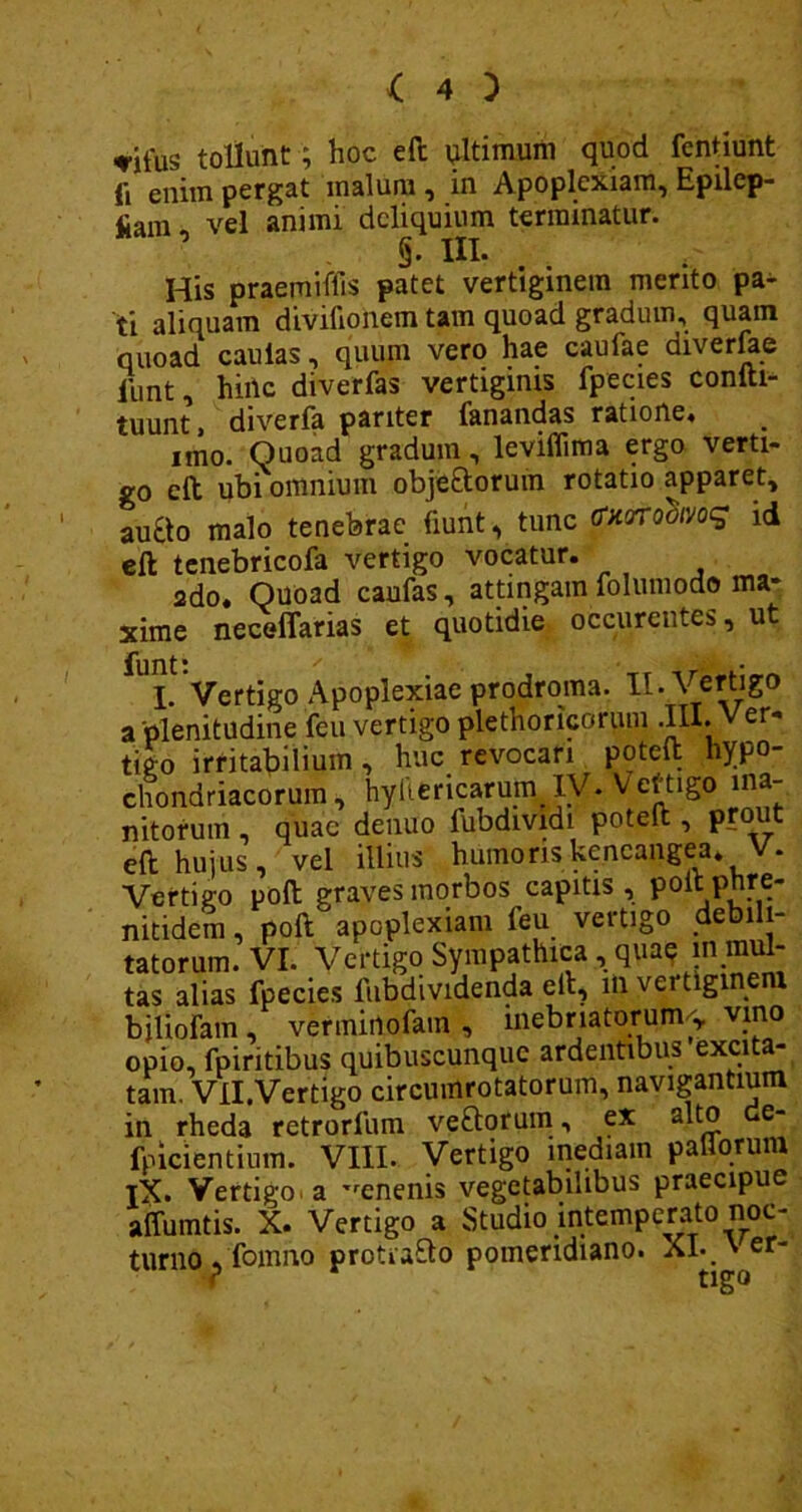 ♦ifus tollunt; hoc eft ultimum quod fentiunt ft enim pergat malum , in Apoplexiam, Epilcp- 41am vel animi deliquium terminatur. §. III. His praemiffis patet vertiginem merito pa- ti aliquam divilionem tam quoad gradum, quam quoad caulas, quum vero hae caufae diverfae liint, hiilc diverfas vertiginis fpecies conlti- tuunt, diverfa pariter fanandas ratione, uno. Quoad gradum, leviflima ergo verti- go cft ubi omnium objectorum rotatio apparet, au8o malo tenebrae fiunt, tunc (fxertodffog id e 11 tenebricofa vertigo vocatur. ado. Quoad caufas, attingam folumodo ma« xime neceflarias et quotidie occurentes, ut fUL Vertigo Apoplexiae prodroma. II. Vertigo a 'plenitudine feu vertigo plethoricorum .III. er’ tigo irritabilium , huc revocari poteft hypo- chondriacorum, hyiiericarum IV. Veftigo ina- nitorum , quae denuo fubdividi poteft , pio t eft hujus, vel illius humoriskeneangea, V. Vertigo poft graves morbos capitis , poit phre- nitidem, poft apoplexiam feu vertigo debili- tatorum. VI. Vertigo Sympathica , quae m mul- tas alias fpecies liibdividenda eft, m vertiginem bjliofam , verminofatn , inebriatorum> opio, fpiritibus quibuscunque ardentibus excita- tam. Vll.Vertigo circnmrotatorum, navigantium in rheda retrorlum veCtorum, ex alto e- fpicientium. VIII. Vertigo inediam pallorum tX. Vertigo a ^enenis vegetabilibus praecipue affumtis. X. Vertigo a Studio intemperato noc- turno 5 fomno protraCto pomeridiano. XI*. '^er'