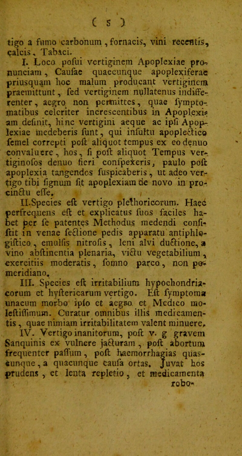tigo a fumo carbonum , fornacis, vini recentis, paleis. Tabaci. I. Loco pofui vertiginem Apoplexiae pro*, nunciam, Caufae quaecunque apoplexiferac priusquam hoc malum producant vertigincra praemittunt, fed vertiginem nullatenus indiffe- renter , aegro non pewnittcs, quae fyinpto- matibus celeriter increscentibus in Apopl.exi* am definit, hinc vertigini aeque ac ipfi Apop- lexiae medeberis funt , qui infultu apople&ico femel correpti poft aliquot tempus ex eodenuo convaluere, hos, fi poft aliquot Tempus ver- tiginofos denuo fieri confpefceris, paulo poft apoplexia tangendos fuspicaberis, ut adeo ver- tigo tibi lignum fit apoplexiam de novo in pro- cinftu effe, f / II. Species eft vertigo plethoricorum. Haec perfrequens eft et explicatus fuo,s faciles ha- bet p.cr fe patentes Methodus medendi confi- ftit m venae feftione pedis apparatu antiphlo- giftico , emoifis nitrofis , leni alvi du&ione, a vino abftinentia plenaria, vi&u vegetabilium , exercitiis moderatis, fomno parco, non pos- meridiano. III. Species eft irritabilium hypochondria- corum et hyftericarum vertigo. Eft fymptoma unacum morbo iplo et aegBo et Medico rno- leftiflimum. Curatur omnibus illis medicamen- tis , quae nimiam irritabilitatem valent minuere, IV. Vertigo inanitorum, poft v. g gravem Sanquinis ex vulnere jafturam , poft abortum frequenter paflum, poft haemorrhagias quas- Cunqne,a quacunque caufa ortas. Juvat hos prudens , et lenta repletio, et medicamenta robo-