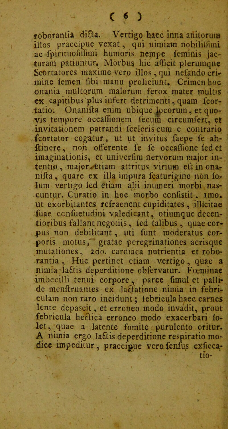 roborandi di&a. Vertigo haec inna ariitoruia illos praecipue vexat, qui nimiam nohiliffuru ac ipintuoftilimi humoris nempe feminis jac- turam patiuntur. Morbus hic afficit plerumque Scortatores maxime vero illos, qui nefando cri- mine femen libi manu proliciunt. Crimen hoc onania multorum malorum ferox mater multis ex capitibus plus infert detrimenti, quam fcor- tatio. Onanifta enim ubique georum, et quo- vis tempore occaffionem lecum circumfert, et invitationem patrandi lccleris cum e contrario fcortator cogatur, ut ut invitus faepe fe ab- flincre, non offerente fe fe occaflione fed et imaginationis, et univerfim nervorum major in- tentio , raajor^etiam attritus virium elt in ona- niffa, quare ex illa impura fcaturigine non fo- lum vertigo led etiam alii inumeri morbi nas- cuntur. Curatio in hoc morbo confisdt. imo. ut exorbitantes refraenent cupiditates, illicitae fuae confuetudini valedicant, otiumque decen- tioribus fallant negotiis, fed talibus, quae cor- pus non debilitant, uti funt moderatus cor- poris motus, gratae peregrinationes acrisque mutationes, zdo. cardiaca nutrientia et robo.* rantia , Huc pertinet etiam vertigo, quae a nimia lattis deperditione obfervatur. Foeminae imbecilli tenui corpore, parce fimul et palli- de menftruames ex la&atione niinia in febri- culam non raro incidunt; febricula haec carnes lente depascit, et erroneo modo invadit, prout febricula heftica erroneo modo exacerbari fo- let, quae a latente fomite purulento oritur. A nimia ergo la&is deperditione respiratio mo- dice impeditur, praecipue vero fenfys exficca-