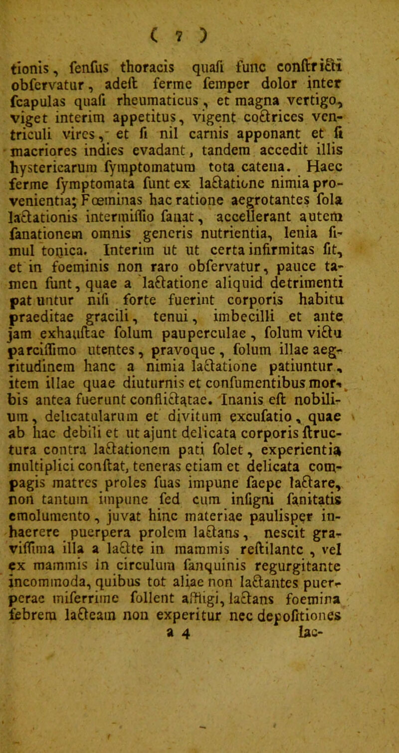tionis, fenfus thoracis quafi func conftr i£ti obfervatur, adeil ferme femper dolor inter fcapulas quaft rheumaticus , et magna vertigo, viget interim appetitus, vigent co&riccs ven- triculi vires, et fi nil carnis apponant et fi macriores indies evadant, tandem accedit illis hystericarum fyraptomatum tota catena. Haec ferme fymptomata funt ex la&atione nimia pro- venientia; Foetninas hac ratione aegrotantes fola lactationis intermilfio fanat, accellerant autem fanationetn omnis generis nutrientia, lenia fi- mul toqica. Interim ut ut certa infirmitas fit, et in foeminis non raro obfervatur, pauce ta- men funt, quae a laftatione aliquid detrimenti pat untur nifi forte fuerint corporis habitu praeditae gracili, tenui, imbecilli et ante jam exhauflae folum pauperculae, folum vi£tu parciffimo utentes, pravoque , folum illae aeg- ritudinem hanc a nimia lactatione patiuntur, item illae quae diuturnis et confumentibus raory bis antea fuerunt conflictatae. Inanis eft nobili- um, delicatularum et divi tum excufatio, quae ab hac debili et ut ajunt delicata corporis ftruc- tura contra laftationem pati folet, experientia multiplici confiat, teneras etiam et delicata com- pagis matres proles fuas impune faepe laftare, non tantum impune fed cum infigni fanitatis emolumento, juvat hinc materiae paulisper in- haerere puerpera prolem laftans, nescit gra- vifltma illa a lactte in mammis reftilantc , vel ex mammis in circulum fanquinis regurgitante incommoda, quibus tot aliae non Ia&antes puer- perae tniferrimc follent affligi, lactans foemina febrem lafteain non experitur nec depofitiones a 4 lac-