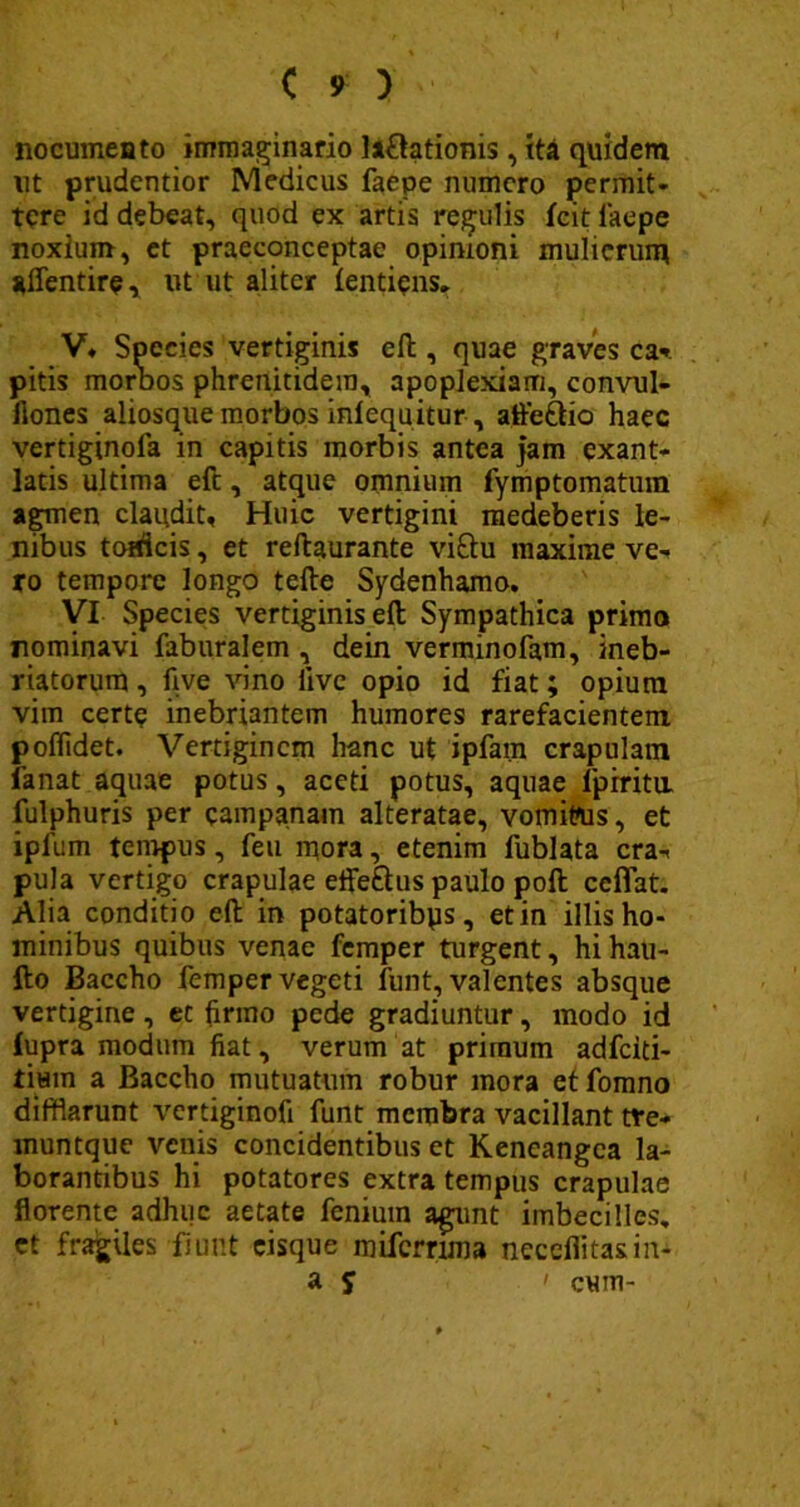 nocumeato immaginario lariationis, ita quidem ut prudentior Medicus faepe numero permit- tere id debeat, quod ex artis reculis fcit laepe noxium, et praeconceptae opinioni mulierum affentire, ut ut aliter (entiens. V» Species vertiginis eft, quae graves ca*. pitis morbos phrenitidem, apoplexiam, convul- fiones aliosque morbos inlequitur, afferiio haec vertiginola in capitis morbis antea jam exant- latis ultima eft, atque omnium fymptomatum agmen claudit. Huic vertigini medeberis le- nibus totdeis, et reftaurante viriu maxime ve- ro tempore longo tefte Sydenhamo. VI Species vertiginis eft Sympathica primo nominavi faburalem , dein verminofam, ineb- riatorum, five vino live opio id fiat; opium vim certe inebriantem humores rarefacientem poffidet. Vertiginem hanc ut ipfam crapulam fanat aquae potus, aceti potus, aquae lpiritu. fulphuris per campanain alteratae, vomiPus, et iplum tempus, feu mora, etenim fublata cra- pula vertigo crapulae efferius paulo poft ccflat. Alia conditio eft in potatoribys, et in illis ho- minibus quibus venae femper turgent, hi hau- fto Baccho femper vegeti funt, valentes absque vertigine, et firmo pede gradiuntur, modo id fupra modum fiat, verum at primum adfeiti- tiHin a Baccho mutuatum robur mora etfomno difflarunt vertiginofi funt membra vacillant tre- muntque venis concidentibus et Keneangca la- borantibus hi potatores extra tempus crapulae florente adhuc aetate fenium agunt imbecilles, ct fragiles fiunt cisque miferrima neceflitasin- a S ' cum-