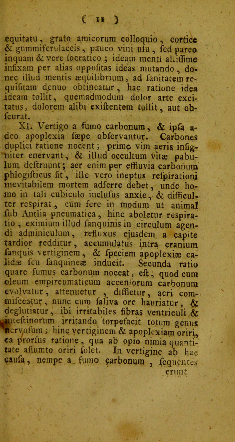 equitatu, grato amicorum colloquio, cortice & gnmmiferulaceis, pauco vini ulu , fed parco inquam & vere (ocratico ; ideam menti aldilime infixam per alias oppnfitas ideas mutando , do« nec illud mentis aequilibrium, ad ianitatem re- quiiitara denuo obtineatur, hac ratione idea ideam tollit, quemadmodum dolor arte exci- tatus, dolorem alibi exiftentem tollit, aut ob- fcurat. XI. Vertigo a fumo carbonum, &n ipfa a- deo apoplexia faepe obfervantur. Carbones duplici ratione nocent; primo vim aeris infig- niter enervant, & illud occultum vitae pabu- lum dcltruunt; aer enim per effluvia carbonum phlogifticus fit , ille vero ineptus reipirationi inevitabilem mortem adferre debet, unde ho- mo in tali cubiculo inclufus anxie, & difficul- ter respirat, cum fere in modum ut animal fub Antlia pneumatica, hinc aboletur respira- tio , eximium illud fanquinis in circulum agen- di adminiculum, refluxus ejusdem a capite tardior redditur, accumulatus intra cranium fanquis vertiginem, & fpeciem apoplexise ca- lidas leu fanquineae inducit. Secunda ratio quare fumus carbonum noceat, eft, quod cum oleum empireumaticum accentorum carbonum evolvatur, attenuetur , diffletur, aeri com- milccatur, nunc cum faliva ore hauriatur, & deglutiatur, ibi irritabiles fibras ventriculi & Jpteftinofum irritando 'torpefacit totum genus Ticrvojum; hinc vertiginem & apoplexiam oriri, <a prorfus ratione, qua ab opio nimia quanti- tate allumto oriri folet. In vertigine ab hae caufa, nempe a, fumo carbonum , fequentes erunt