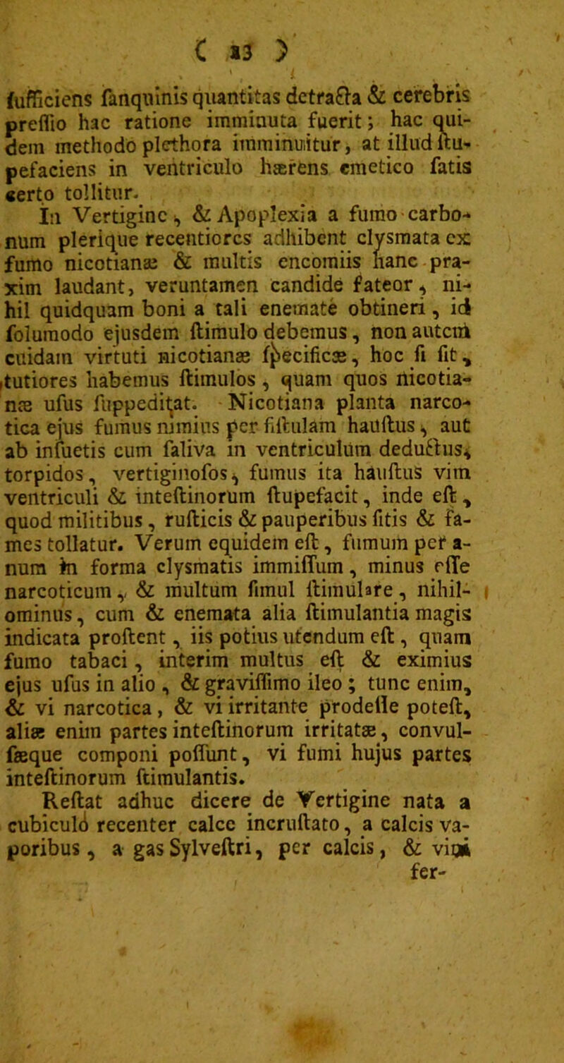 fufficiens fanquinis quantitas detra&a & cerebris preflio hac ratione imminuta fuerit; hac qui- dem methodo plethora imminuitur, at illud ftu- pefaciens in ventriculo hterens emetico fatis «erto tollitur. In Vertigine & Apoplexia a fumo carbo-* num plerique recentiorcs adhibent clysmata cx fumo nicotianaj & multis encomiis nane pra- xim laudant, veruntamen candide fateor, ni- hil quidquam boni a tali enemate obtineri, id folumodo ejusdem ftimulo debemus, non autem cuidam virtuti nicotianse f^ecificse, hoc fi fit* ,tutiores habemus ftimulos, quam quos nicotia- nte ufus fuppeditat. Nicotiana planta narco- tica ejus fumus nimius per fiftulam haultus ^ aut ab infuetis cum faliva in ventriculum deduftus, torpidos, vertiginofos^ fumus ita hauftus vim ventriculi & mteftinorum ftupefacit, inde eft , quod militibus, ruflicis & pauperibus fitis & fa- mes tollatur. Verum equidem eft, fumum per a- num in forma clysmatis immiffum, minus rfTe narcoticum v & multum firnul ftimulare, nihil- ominus , cum & enemata alia ftimulantia magis indicata proflent, iis potius utendum eft , quam fumo tabaci, interim multus eft & eximius ejus ufus in alio , & graviflimo ileo ; tunc enim, & vi narcotica, & vi irritante prodeile poteft, alias enim partes inteftinorum irritatae * convul- faeque componi pofliint, vi fumi hujus partes inteftinorum ftimulantis. Reflat adhuc dicere de Vertigine nata a cubiculi recenter calce incruftato, a calcis va- poribus , a gas Sylveftri, per calcis, & vi» fer-