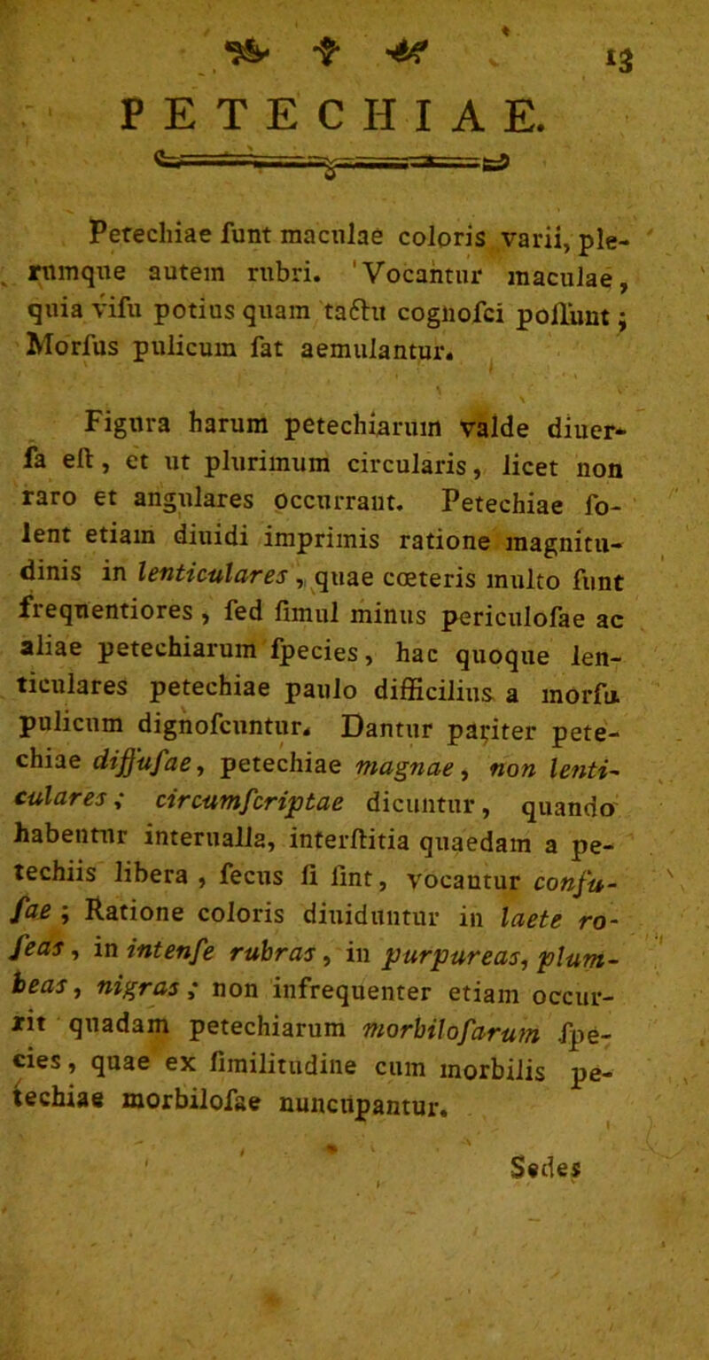 ‘3 P E T E C H I A E. _ ^ Perechiae funt maculae coloris varii, ple- rumque autem rubri. 'Vocantur maculae, quia \4fu potius quam taftu cogiiofci poliunt; Morfus pulicum fat aemulantur. Figura harum petechiaruin valde diuer* fa eft, et ut plurimum circularis, licet non raro et angulares occurrant. Petechiae fo- lent etiam diuidi imprimis ratione magnitu- dinis in lenticulares coeteris multo funt frequentiores , fed fimul minus periculofae ac aliae petechiarum fpecies, hac quoque len- ticulares petechiae paulo difficilius, a inorfu. pulicum dignofcuntur. Dantur pariter pete- chiae diffufae, petechiae magnae, non lenti^ culares; circumfcriptae dicuntur, quando habentur interualla, interftitia quaedam a pe- techiis libera, fecus li fint, vocantur conju- fae; Ratione coloris diuiduntur in laete ro- feas, in intenfe rubras, in purpureas, plum- beas , nigras ; non infrequenter etiam occur- rit quadam petechiarum morbilofarum fpe- cies, quae ex fimilitudine cum morbilis pe- iechiae morbilofae nuncupantur. ' Sedes I '