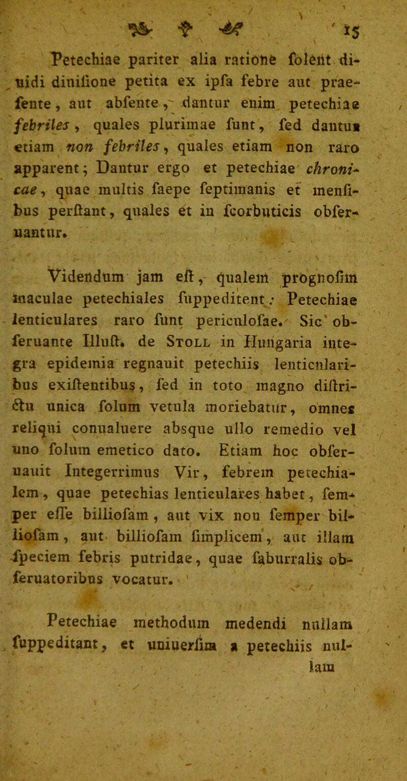 Petechiae pariter alia rationfe folerit di- . nidi dinilione petita ex ipfa febre aut prae- fente, aut abfentedantur enim, petechiae febriles, quales plurimae funt, fed dantui etiam non febriles^ quales etiam non raro apparent; Dantur ergo et petechiae chroni^ cae ^ quae inultis faepe feptimanis et menfi- bus perflant, quales et in fcorbiiticis obfer» uantur. \ Videndum jam eft, qualem prognolim maculae petechiales fuppeditent ,• Petechiae lenticulares raro funt periculofae. Sic’ob- feruante Illufl. de Stoll in Hungaria inte- gra epidemi a regnauit petechiis lenticulari- bus exiftentibus, fed in toto magno diftri- ftu unica folum vetula moriebatur, omnes reliqui conualuere absque ullo remedio vel uno folum emetico dato. Etiam hoc obfer- uauit Integerrimus Vir, febrem petechia- lem, quae petechias lenticulares habet, fem- per efle billiofam , aut vix non femper bil- liofam, aut billiofam fimplicem, aut illam -fpeciem febris putridae, quae faburralis ob- feruatoribns vocatur, ' , x'*' / \ Petechiae methodum medendi nullam fuppeditant, et uniuerfim a petechiis nul- lam