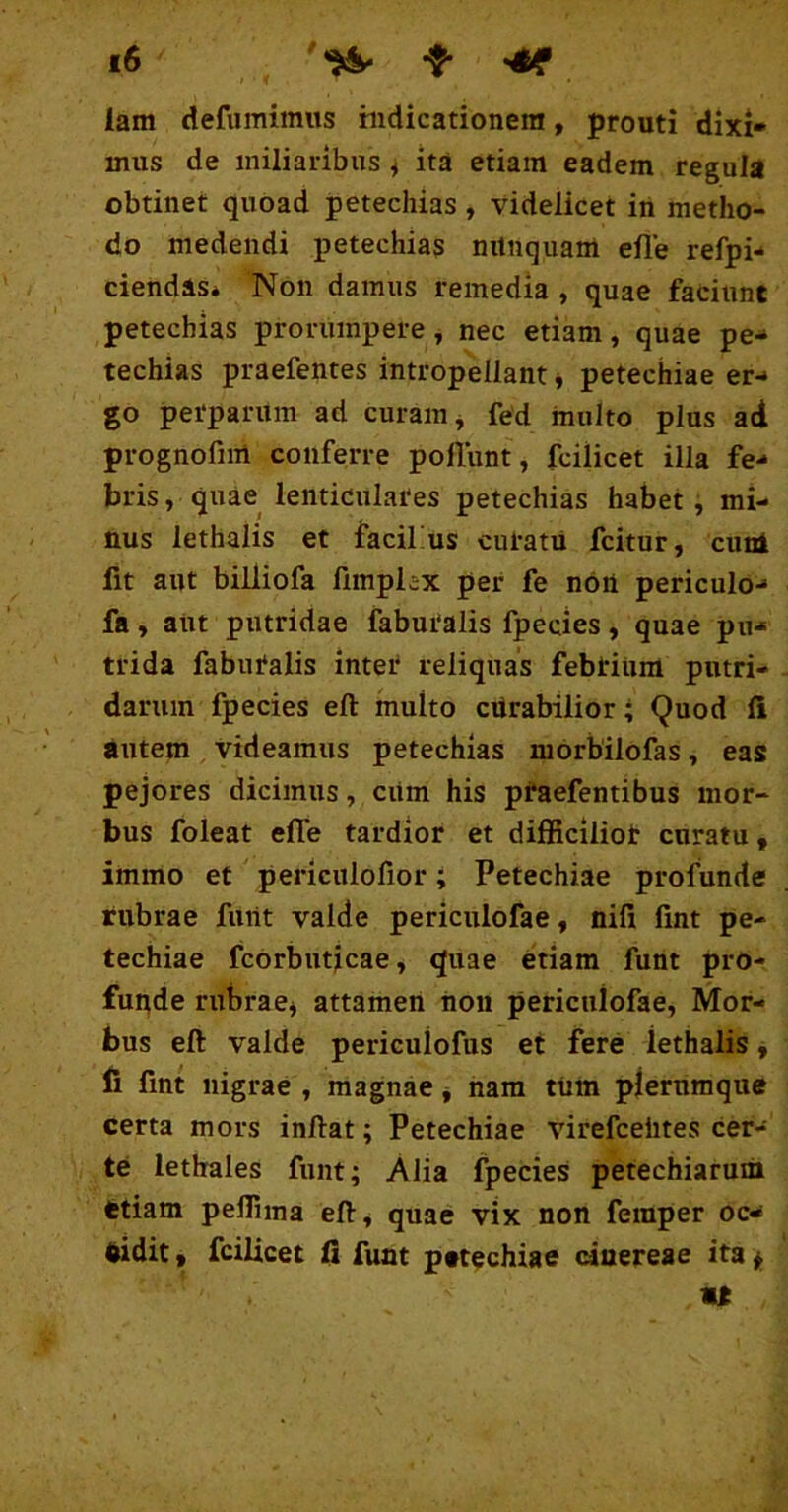 lam defumimus indicationem, prouti dixi- mus de miliaribus ^ ita etiam eadem regula obtinet quoad petechias, videlicet in metho- do medendi petechias nilnquam efle refpi- ciendas* Non damus remedia , quae faciunt petechias prorumpere, nec etiam, quae pe- techias praefentes intropellant j petechiae er- go perparum ad curam ^ fed inulto plus att prognofim conferre poliunt, fcilicet illa fe- bris, quae lentidulates petechias habet, mi- nus lethaiis et facifus cutatii fcitur, cunl fit aut billiofa fimplex per fe non periculo- fa, aut putridae faburalis fpecies, quae pu- trida fabutalis inter reliquas febrium putri- darum fpecies eft multo cilrabilior; Quod fi autem videamus petechias morbilofas, eas pejores dicimus, ciim his ptaefentibus mor- bus foleat efle tardior et difficilior curatu, immo et pericuiofior; Petechiae profunde rubrae furtt valde periculofae, nili flnt pe- techiae fcorbuticae, quae etiam fuht pro- funde rubrae^ attamen hoii periculofae. Mor- bus eft valde periculofus et fere lethaiis ^ fi fint nigrae , magnae j hara tum plerumque certa mors inftat; Petechiae virefceiites cer- te lethales funt; Alia fpecies petechiarum etiam peffima eft, quae vix non feraper oc^ eidit, fcilicet fi funt petechiae cinereae ita ^ «e