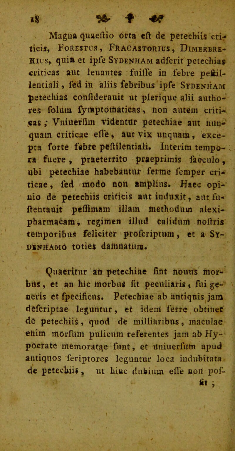 »S ^ -f -hf Magua qiiaeftio orta eft de petecbiis cri- ticis, FoRestu», Fracastorius, Dimerbre- Kius, qnitt et ipfe Sydenham adferit petechias criticas aut lenantes fuiire in febre peftil- lentiali, fed in aliis febribus ipfe Sydenham petechiaS confiderauit ut plerique alii autho- res folura fynipioiliaticas, non autem criti- .cas ,• Vniuetlim videntur petechiae aut nun- quam criticae elTe, aut vix unquam, 'exce- pta forte febre peftilentiali. Iiiterim tempo- . ra fuere, praeterrito praeprimis faeculo, ubi petechiae habebantur ferme femper cri- ticae, fed modo non amplius. Haec opi- nio de petechiis criticis artt induxit, aut fu- ftentauit peffimam illam methodum alexi- pharmacam, regimen illud Calidum noftris temporibus feliciter profcriptiim, et a Sr- oiNHAMO toties damnatura. Qxiaerltur ati petechiae lint nonus mor- bus , et an hic morbus fit peculiaris j fui ge- neris et fpecificUs. Petechiae ab antiquis jam defcriptae leguntur, et idem ferre obtinet de petechiis, quod de inilliaribns, maculae enim mOrfiim pulicum referentes jam ab Hy- pOcrate memoratae funt, et iiniuerfam apud antiquos feriptores leguntur loca indubitata de petecbiis, ut hiuc dubium efle non pof- i f