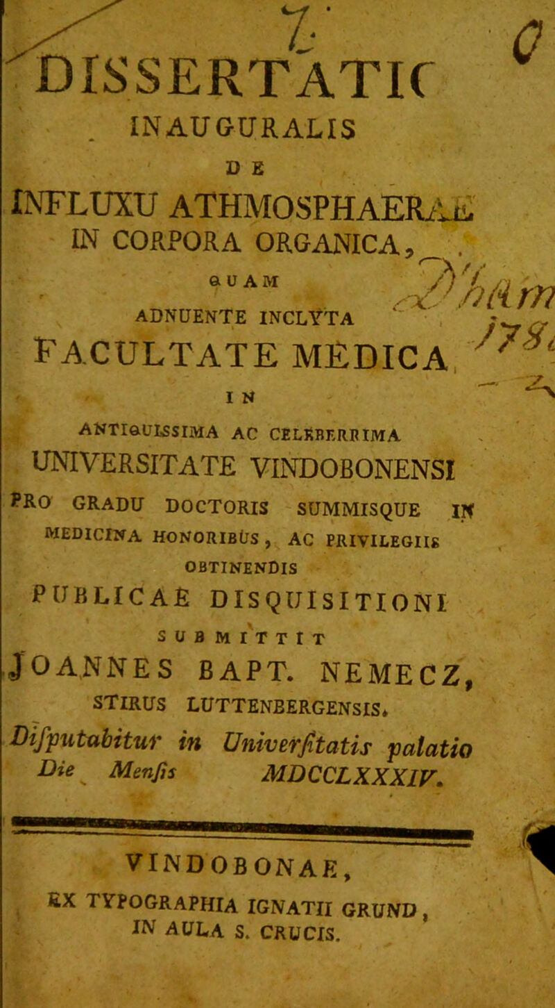 1' DISSERTATIC 0 INAUGURALIS D S INFLUXU ATHMOSPHAERAE IN CORPORA ORGANICA,^ . 'hiirn ADNUENTE INCLYTA ■ „ facultate medica ' ■ I N ANTIGULSSIMA AC CELKBF.RRIMA UNIVERSITATE VINDOBONENSI PRO GRADU DOCTORIS SUMMISQUE IN MEDICINA HONORIBfJS , AC PRIVILEGIIS OBTINENDIS PUBLICAE DISQUISITIONI SUBMITTIT J 0 AN NES BAPT. NEMECZ, STIRUS LUTTENBERGENSIS* Difputabitur in Univerfitatis palatio Die ^ Menjis MDCCLXXX1V. VINDOBONAE, ex tvpographia ignatii grund , IN AULA S. CRUCIS. 1