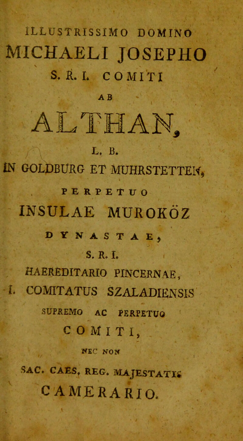 ILLUSTRISSIMO DOMINO michaeli josepho V s. R. I* COMITI IN GOLDBURG ET MUHRSTETTEW, i PERPETUO INSULAE MUROKOZ dynastae, S. R. I. HAEREDITARIO PINCERNAE, L COMITATUS SZALADIENSIS SUPREMO AC PERPETUO COMITI, — • . NEC NON •/ ' i ■ SAC* CAES, REG. MAJESTATIS CAMERARIO.