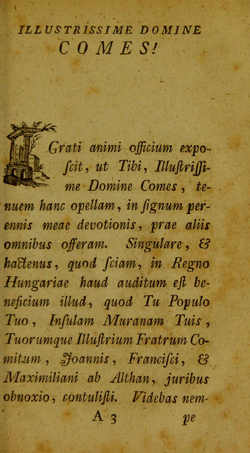 COME S! Grati animi officium expo- fcit, ut Tibi, Illuflrijji- me Domine Comes, £0- opellam, *» fignum per- ennis meae devotionis, aliis 1 • omnibus offeram. Singulare•, £? haUenus, fciam, in Regno Hungariae haud auditum eff be- neficium illud, Populo Tuo , Infulam Muranam Tuis , Tuorumque Illufirium Fratrum Co- mitum , fjo annis, Francifci, £> Maximiliani ab Althan, juribus obnoxio, contulifii. Videbas nem-