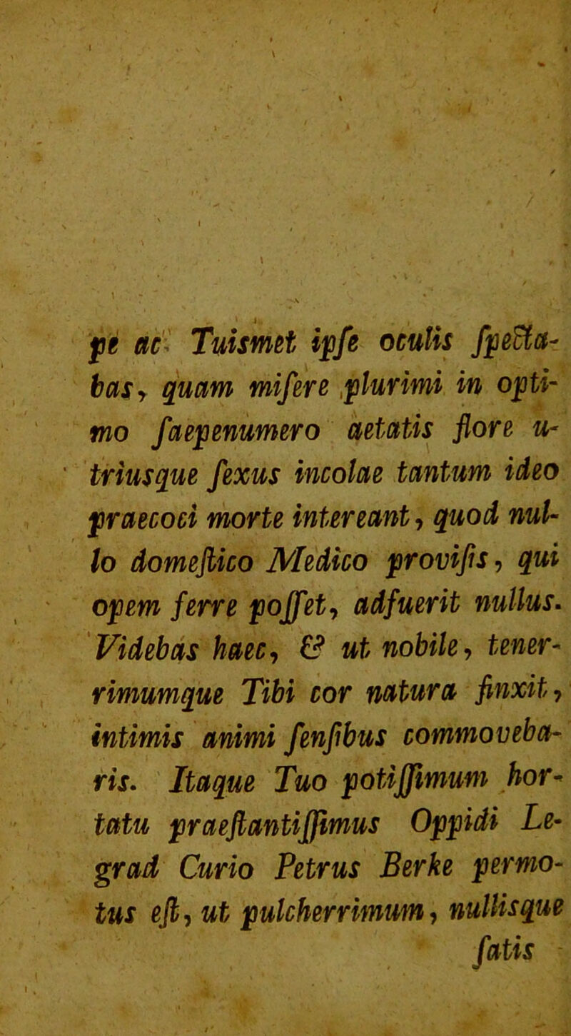 pe ac Tuismet ipfe oculis fpeffia- basy quam mifere plurimi in opti- mo faepenumero aetatis flore u- triusque fexus incolae tantum ideo praecoci morte intereant, quod nul- lo domeflico Medico provifls, qui opem ferre poffet-, adfuerit nullus. Videbas haec, & ut nobile, tener- rimumque Tibi cor natura finxit, intimis animi fenfibus commoveba- ris. Itaque Tuo potiffmum hor- tatu praeftantiffimus Oppidi Le- grad Curio Petrus Berke permo- tus efli ut pulcherrimum, nullisque fatis