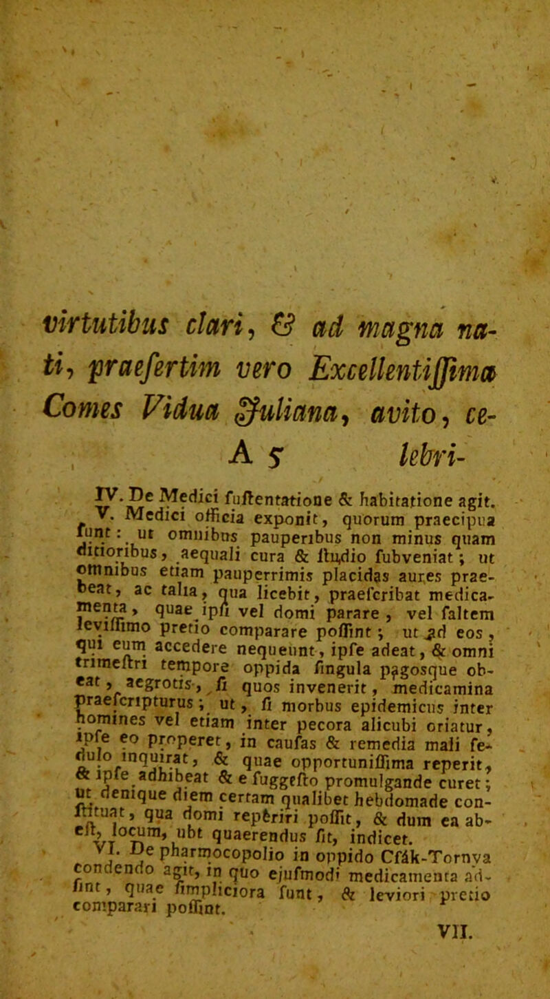 virtutibus clari, & ad magna na- ti-, praefertim vero Excellentijfma Comes Vidua Juliana, avito, ce- A ? kbri- JV.D. Medici fuftentatione & habitatione agit. V. Medici officia exponit, quorum praecipua ut omnibus pauperibus non minus quam ditioribus, aequali cura & llu,dio fubveniat; ut otnnibus etiam pauperrimis placidas aures prae- beat, ac talia, qua licebit, praefcribat medica- menta, quae ipfi vel domi parare, vel faltem icvillimo pretio comparare poffint; ut ^d eos , qui eum accedere nequeunt, ipfe adeat, $ omni trimeltri tempore oppida lingula p^gosque ob- eat, aegrotis, fi quos invenerit, medicamina praefcnpturus ; ut, fi morbus epidemicus inter nomines vel etiam inter pecora alicubi oriatur, ipfe eo properet, in caufas & remedia mali fe» oujo inquirat, & quae opportuniffima reperit, «t ipfe adhibeat & e fuggefto promulgande curet; ut denique diem certam qualibet hebdomade con- ltttuat, qua domi reptriri poflit, & dum ea ab- eit, locum, ubt quaerendus fit, indicet. vi. iJe pharmocopolio in oppido Cfdk-Tornva cone endo agit, in quo e/ufmod' medicamenta ad- lint, quae fimpliciora funt, & leviori pretio comparari poffint.