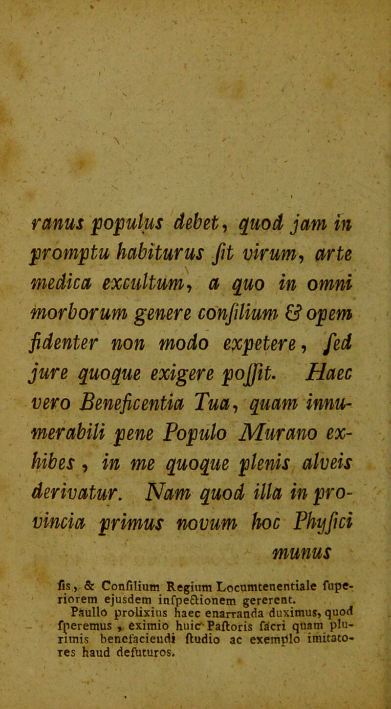 1- r ranus populus debet, quod jam in promptu habiturus fit virum, arte medica excultum, a quo in omni morborum genere conjilium & opem fidenter non modo expetere, fed jure quoque exigere pojfit. Haec vero Beneficentia Tua, quam innu- merabili pene Populo Murano ex- hibes , in me quoque plenis alveis derivatur. Nam quod illa in pro- vincia primus novum hoc Phy fici munus fis > & Confilium Regium Locumtenentiale fupe- riorem ejusdem infpettionem gererent. Paullo prolixius haec enarranda duximus, quod fperemus , eximio huic1- Paftoris fdcri quam plu- rimis benefaciendi ftudio ac exemplo imitato- res haud defbturos.