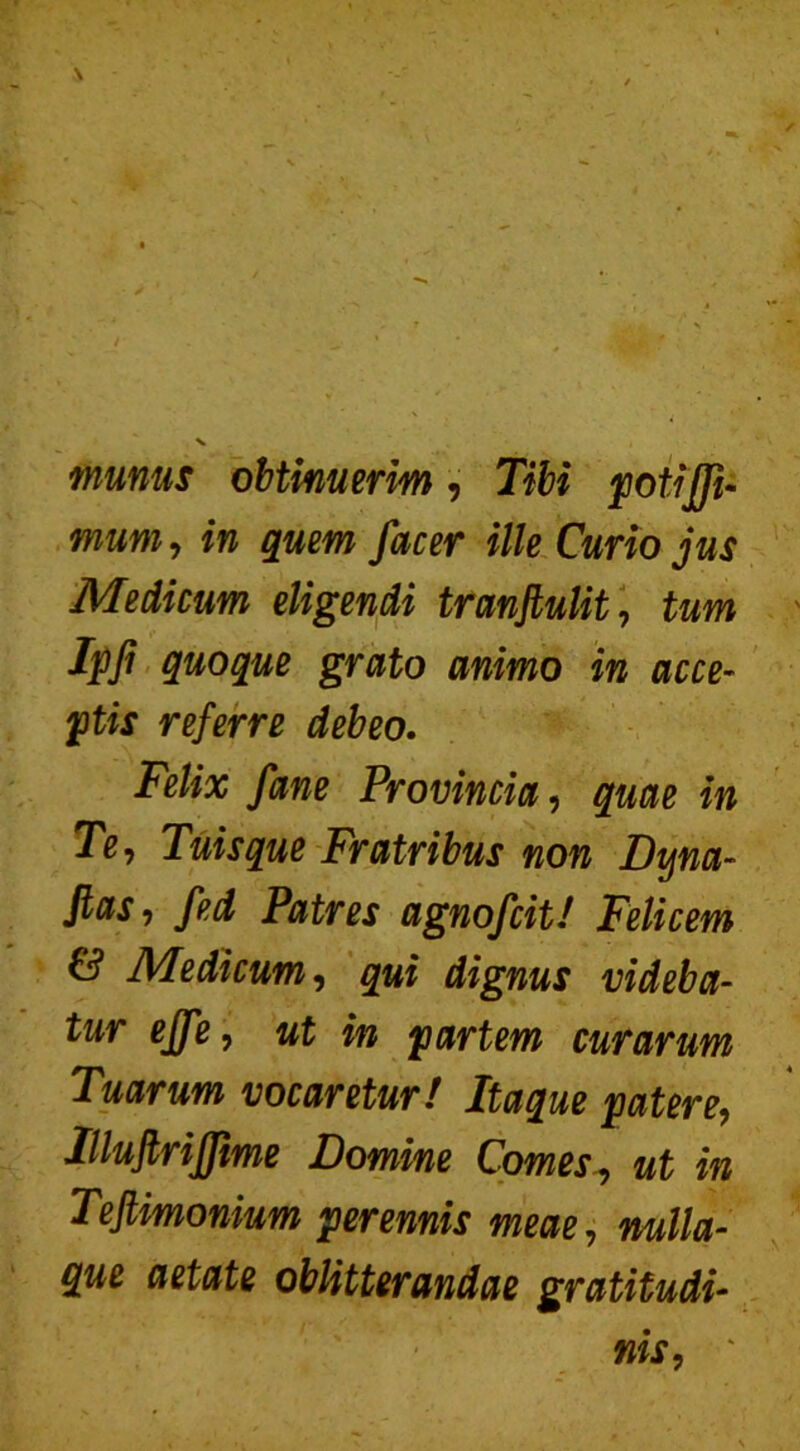 munus obtinuerim, Tibi potiffi- mum, in quem fac er ille Curio jus Medicum eligendi tranftulit, tum Ipji quoque grato animo in acce- ptis referre debeo. Felix fane Provincia, quae in Te, Tuisque Fratribus non Dyna- Jlas, fed Patres agnofcit! Felicem & Medicum, qui dignus videba- tur ejfe, ut in partem curarum Tuarum vocaretur! Itaque patere, IlluJlriJJime Domine Comes, ut in Teftimonium perennis meae, nulla- que aetate oblitterandae gratitudi- nis, *