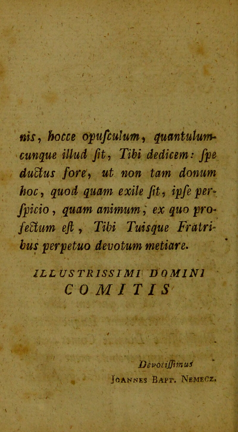 ms, hocce opufculum, quantulum- cunque illud fit, Tibi dedicemi fpe duEtus fore> ut non tam donum hoc, quod quam exile fit i ipfe per* fpicio, quam animumex quo pro* felium eji, Tibi Tuisque Fratri- / perpetuo devotum metiar e. * \ • » y ^ ILLUSTRISSIMI DOMINI COMITIS' DeuotiJJimus jo ANNES BAP1\ Nemecz.