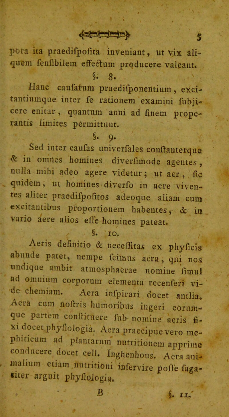 pora ita praedifpolita inveniant, ut vix ali- quem fenfibilem effe&um producere valpant. §. 3. Plane caufahim praedifponerttium , exci- tantiumque inter fe rationem examini fubji- cere enitar , quantum anni ad finem prope- rantis limites permittunt. §. 9. Sed inter caufas univerfales conftauterqua & in omnes homines diverfimode agentes, nulla mihi adeo agere videtur; ut aer , fic quidem, ut homines diverfo in aere viven- tes aliter praedifpofitos adeoque aliam cum excitantibus proportionem habentes, & in vario aere alios elle homines pateat. 10. Aeris definitio & neceffitaj; ex phyficis abunde patet, nempe fcimus aera, qui nos undique ambit atmosphaerae nomine fimul ad omnium corpornm elementa recenfeii vi- de chemiam. Aera infpirari docet antlia. Aera cum liofiris humoribus ingeri eorum- que partem conftituere fub nomine aeris fi- xi docet phyfiologia. Aera praecipue vero me- phmeura ad plantarum nutritionem apprime conducere docet cell. Xnghenhous. Aera ani- malium etiam nutritioni infervire pofie faga- eiter arguit phyfiologia, B §. ix/