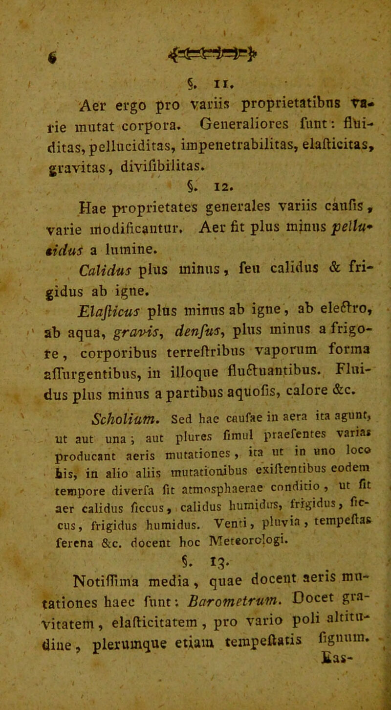 4gS62j-je|e> §. n. Aer ergo pro variis proprietatibns va- rie mutat corpora. Generaliores funt: flui- ditas, pelluciditas, impenetrabilitas, elafticitas, gravitas, diviflbilitas. §. 12. Hae proprietates generales variis caufis, varie modificantur. Aer fit plus minus pellu* tidui a lumine. Calidus plus minus, feu calidus & fri- gidus ab igne. ElaJHcus plus minus ab igne , ab elefrro, ab aqua, grav-is, denfus, plus minus a frigo- re , corporibus terreftribus vaporum forma affurgentibus, in illoque fluctuantibus. Flui- dus plus minus a partibus aquofis, calore &c. Scholium. Sed hae caufae in aera ita agunt, ut aut una ; aut plures fimul praefentes vanas producant aeris mutationes, ita ut in uno loco iis, in alio aliis mutationibus exiftentibus eodem tempore diverfa fit atmnsphaerae conditio , ut fit aer calidus ficcus, calidus humidirs, frigidus, fic- cus, frigidus humidus. Venti, pluvia, tempeftas ferena &c. docent hoc Meteorclogi. §. 13* Notifllma media, quae docent aeris mu- tationes haec funt: Barometruw. Docet gra- vitatem , elafiicitatem , pro vario poli altitu- dine , plerumque etiam tempeflatis fignurn. Eas-