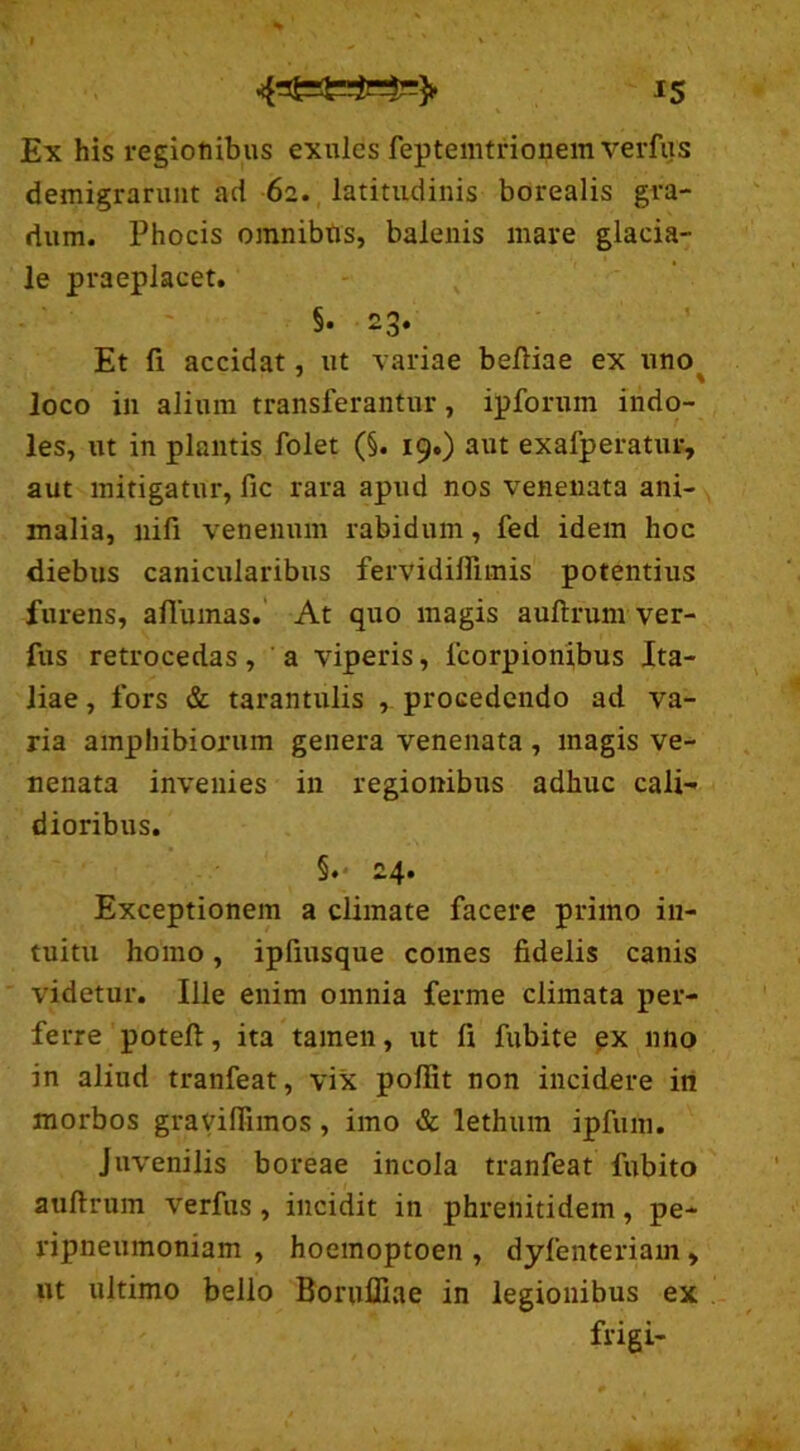 Ex his regionibus exules feptemtrionem verfus demigrarunt ad 62. latitudinis borealis gra- dum. Phocis omnibus, balenis mare glacia- le praeplacet. §• 23. Et fi accidat, ut variae befiiae ex uno loco in alium transferantur, ipforum indo- les, ut in plantis folet (§. 19.) aut exafperatur, aut mitigatur, fic rara apud nos venenata ani- malia, nifi venenum rabidum, fed idem hoc diebus canicularibus fervidifiimis potentius furens, aflumas. At quo magis auftrum ver- fus retrocedas, a viperis, lcorpionibus Ita- liae , fors & tarantulis , procedendo ad va- ria amphibiorum genera venenata , magis ve- nenata invenies in regionibus adhuc cali- dioribus. §.- 24* Exceptionem a climate facere primo in- tuitu homo, ipfiusque comes fidelis canis videtur. Ille enim omnia ferme climata per- ferre poteft, ita tamen, ut fi fubite ex nno in aliud tranfeat, vix poflit non incidere in morbos graviflimos , imo & lethum ipfuni. Juvenilis boreae incola tranfeat fubito auftrum verfus, incidit in phrenitidem, pe- ripneumoniam , hoemoptoen , dyfenteriam , ut ultimo bello Borufliae in legionibus ex frigi-