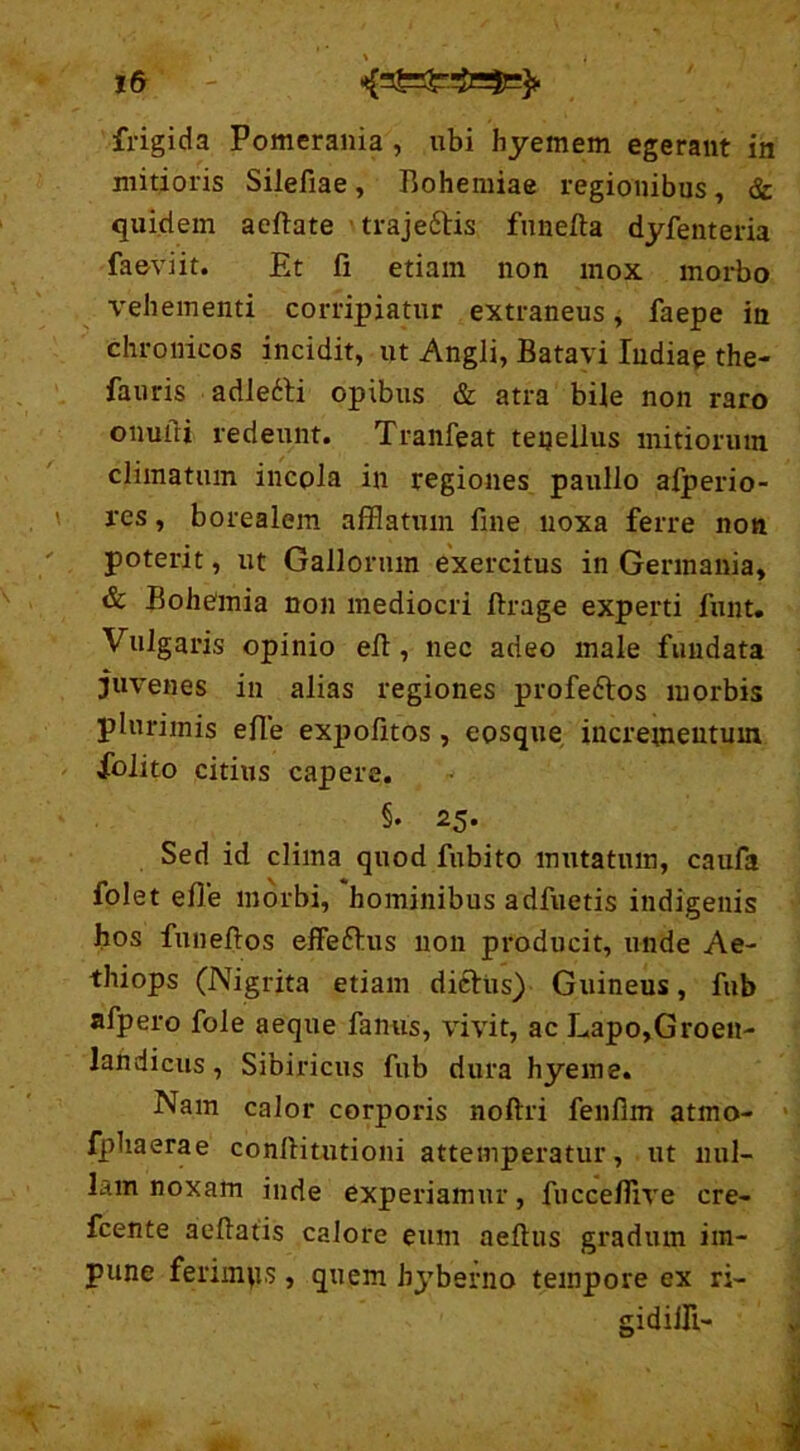 frigida Pomerania , ubi hyemem egerant in mitioris Silefiae, Bohemiae regionibus, & quidem acftate traje&is funefta dyfenteria faeviit. Et fi etiam non mox morbo vehementi corripiatur extraneus, faepe in chronicos incidit, ut Angli, Batavi ludiae the- fauris adlefti opibus & atra bile non raro onuili redeunt. Tranfeat tenellus mitiorum climatum incpla in regiones paullo afperio- res, borealem afflatum fine noxa ferre non poterit, ut Gallorum exercitus in Germania, & Bohemia non mediocri firage experti funt. Vulgaris opinio efi , nec adeo male fundata juvenes in alias regiones profe&os morbis plurimis efie expolitos, eosque incrementum folito citius capere. §• 25. Sed id clima quod fubito mutatum, caufa folet efie morbi, hominibus adfuetis indigenis hos funeftos effe&us non producit, unde Ae- thiops (Nigrita etiam dicitis) Guineus, fub afpero fole aeque fanus, vivit, ac Lapo,Groen- landicus, Sibiricus fub dura hyeme. Nam calor corporis noftri fenfim atmo- fphaerae conftitutioni attemperatur, ut nul- lam noxam inde experiamur, fnccefiive cre- fcente aeftatis calore eum aeftus gradum im- pune ferimus, quem hyberno tempore ex ri- gidiili-