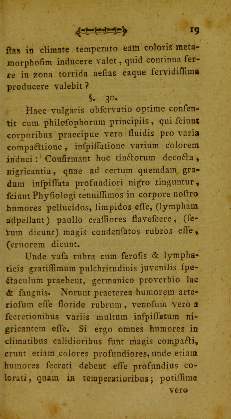 r9 i ftas in climate temperato eam coloris vneta- morphofim inducere valet, quid continua fer- re in zona torrida aeftas eaque fervidifluna producere valebit ? 5. 3°* Haec vulgaris obfervatio optime confen- tit cum philofophormn principiis , qui fciunt corporibus praecipue vero fluidis pro varia compa&tione, infpiflatione varium colorem induci: Confirmant hoc tinftorum decofta, nigricantia, quae ad certum quemdam, gra- dum infpiflata profundiori ni^ro tinguntur, fciunt Phyfiologi tenuifllmos in corpore noftro humores pellucidos, limpidos efle, (lympham adpellant) paullo crafliores flavefcere, (fe- htm dicunt) magis condenfatos rubros efle, (eruorem dicunt. Unde vafa rubra cum ferofis & lympha- ticis gratiffimum pulchritudinis juvenilis fpe- ftacnlum praebent, germanico proverbio lac & fangtiis. Norunt praeterea humorem arte- riofum efle floride rubrum , venofum vero a fecretionibus variis multum infpiflatuin ni- gricantem efle. Si ergo omnes humores in climatibus calidioribus funt niagis compafti, erunt etiam colores profundiores, unde etiam humores fecreti debent efle profundius co- lorati, quam in temperatioribus; potifiime vero