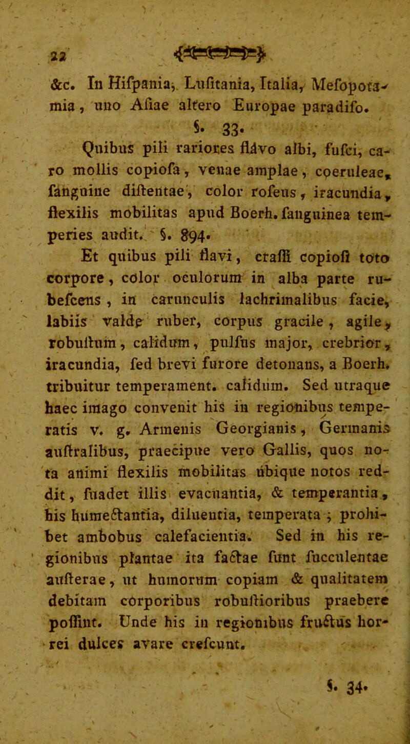 &c. In Hifpania, Lufitania, Italiar Mefopota^ mia, uno Aliae altero Europae paradifo. $• 33* Quibus pili rariores fldvo albi, fufci, ca- ro mollis copiofa , venae amplae , coeruleae, fangoine diftentae, color rofeus, iracundia, flexilis mobilitas apud Boerh. fanguinea tem- peries audit. §. 894* Et quibus pili flavi, crafii copiofl toto corpore, color oculorum in alba parte ru- befcens , in carunculis lachrimalibus facie, labiis valde ruber, corpus gracile, agile 9 robultuin, calidum, pulfns major, crebrior, iracundia, fed brevi furore detonans, a Boerh, tribuitur temperament. calidum. Sed utraque haec imago convenit his in regionibus tempe- ratis v. g. Armenis Georgianis, Germanis auftralibus, praecipue vero Gallis, quos no-: ta animi flexilis mobilitas ubique notos red- dit , fuadet illis evacuantia, & temperantia, his humeftantia, diluentia, temperata ; prohi- bet ambobus calefacientia. Sed in his re- gionibus plantae ita fa6tae funt fucculentae aufterae, ut humorum copiam & qualitatem debitam corporibus robuilioribus praebere poflint. Unde his in regionibus fru&us hor- rei dulces avare crefcunt.