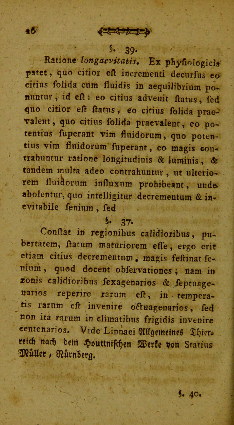 5* 39- Ratione longaevitatis. Ex phyfiologicis patet, qao citior eft incrementi decurfns eo citius folida cum fluidis in aequilibrium po- nuntur , id eft : eo citius advenit flatus, fed quo citior eft flatus, eo citius folida prae-' valent, quo citius folida praevalent, eo po- tentius fuperant vim fluidorum, quo poten- tius vim fluidorum fuperant, eo magis con- trahuntur ratione longitudinis & luminis, <& tandem multa adeo contrahuntur, ut ulterio- rem flui&ortim influxum prohibeant, undo abolentur, quo intelligitur decrementum & in- evitabile fenium , fed ,37* Conflat in regionibus calidioribus, pu- bertatem, flatum maturiorem efte, ergo erit etiam citius decrementum, magis feftinat fe- nium , quod docent obfervationes ; nam in zonis calidioribus fexagenarios & feptuage- narios reperire rarum efl, in tempera- tis rarum efl invenire o&uagenarios, fed non ita rarum in climatibus frigidis invenire centenarios. Vide Linnaei SHfgeinetneg «id> nacb beirt J&outtnfffyn SQPcrfe ¥on Statius bullet / ^urnberfl.